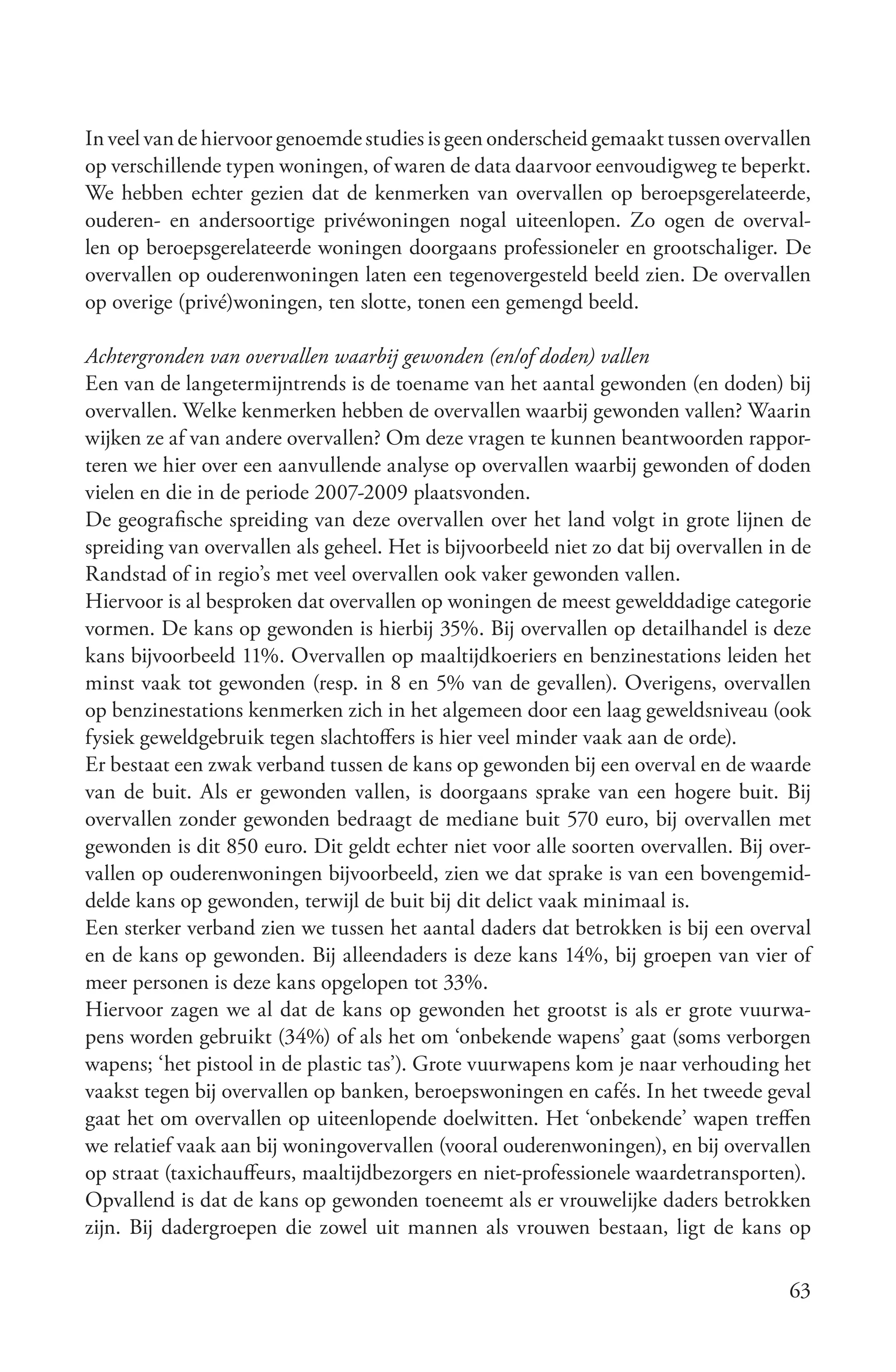 In veel van de hiervoor genoemde studies is geen onderscheid gemaakt tussen overvallen
op verschillende typen woningen, of waren de data daarvoor eenvoudigweg te beperkt.
We hebben echter gezien dat de kenmerken van overvallen op beroepsgerelateerde,
ouderen- en andersoortige privéwoningen nogal uiteenlopen. Zo ogen de overval-
len op beroepsgerelateerde woningen doorgaans professioneler en grootschaliger. De
overvallen op ouderenwoningen laten een tegenovergesteld beeld zien. De overvallen
op overige (privé)woningen, ten slotte, tonen een gemengd beeld.

Achtergronden van overvallen waarbij gewonden (en/of doden) vallen
Een van de langetermijntrends is de toename van het aantal gewonden (en doden) bij
overvallen. Welke kenmerken hebben de overvallen waarbij gewonden vallen? Waarin
wijken ze af van andere overvallen? Om deze vragen te kunnen beantwoorden rappor-
teren we hier over een aanvullende analyse op overvallen waarbij gewonden of doden
vielen en die in de periode 2007-2009 plaatsvonden.
De geografische spreiding van deze overvallen over het land volgt in grote lijnen de
spreiding van overvallen als geheel. Het is bijvoorbeeld niet zo dat bij overvallen in de
Randstad of in regio’s met veel overvallen ook vaker gewonden vallen.
Hiervoor is al besproken dat overvallen op woningen de meest gewelddadige categorie
vormen. De kans op gewonden is hierbij 35%. Bij overvallen op detailhandel is deze
kans bijvoorbeeld 11%. Overvallen op maaltijdkoeriers en benzinestations leiden het
minst vaak tot gewonden (resp. in 8 en 5% van de gevallen). Overigens, overvallen
op benzinestations kenmerken zich in het algemeen door een laag geweldsniveau (ook
fysiek geweldgebruik tegen slachtoffers is hier veel minder vaak aan de orde).
Er bestaat een zwak verband tussen de kans op gewonden bij een overval en de waarde
van de buit. Als er gewonden vallen, is doorgaans sprake van een hogere buit. Bij
overvallen zonder gewonden bedraagt de mediane buit 570 euro, bij overvallen met
gewonden is dit 850 euro. Dit geldt echter niet voor alle soorten overvallen. Bij over-
vallen op ouderenwoningen bijvoorbeeld, zien we dat sprake is van een bovengemid-
delde kans op gewonden, terwijl de buit bij dit delict vaak minimaal is.
Een sterker verband zien we tussen het aantal daders dat betrokken is bij een overval
en de kans op gewonden. Bij alleendaders is deze kans 14%, bij groepen van vier of
meer personen is deze kans opgelopen tot 33%.
Hiervoor zagen we al dat de kans op gewonden het grootst is als er grote vuurwa-
pens worden gebruikt (34%) of als het om ‘onbekende wapens’ gaat (soms verborgen
wapens; ‘het pistool in de plastic tas’). Grote vuurwapens kom je naar verhouding het
vaakst tegen bij overvallen op banken, beroepswoningen en cafés. In het tweede geval
gaat het om overvallen op uiteenlopende doelwitten. Het ‘onbekende’ wapen treffen
we relatief vaak aan bij woningovervallen (vooral ouderenwoningen), en bij overvallen
op straat (taxichauffeurs, maaltijdbezorgers en niet-professionele waardetransporten).
Opvallend is dat de kans op gewonden toeneemt als er vrouwelijke daders betrokken
zijn. Bij dadergroepen die zowel uit mannen als vrouwen bestaan, ligt de kans op

                                                                                      63
 