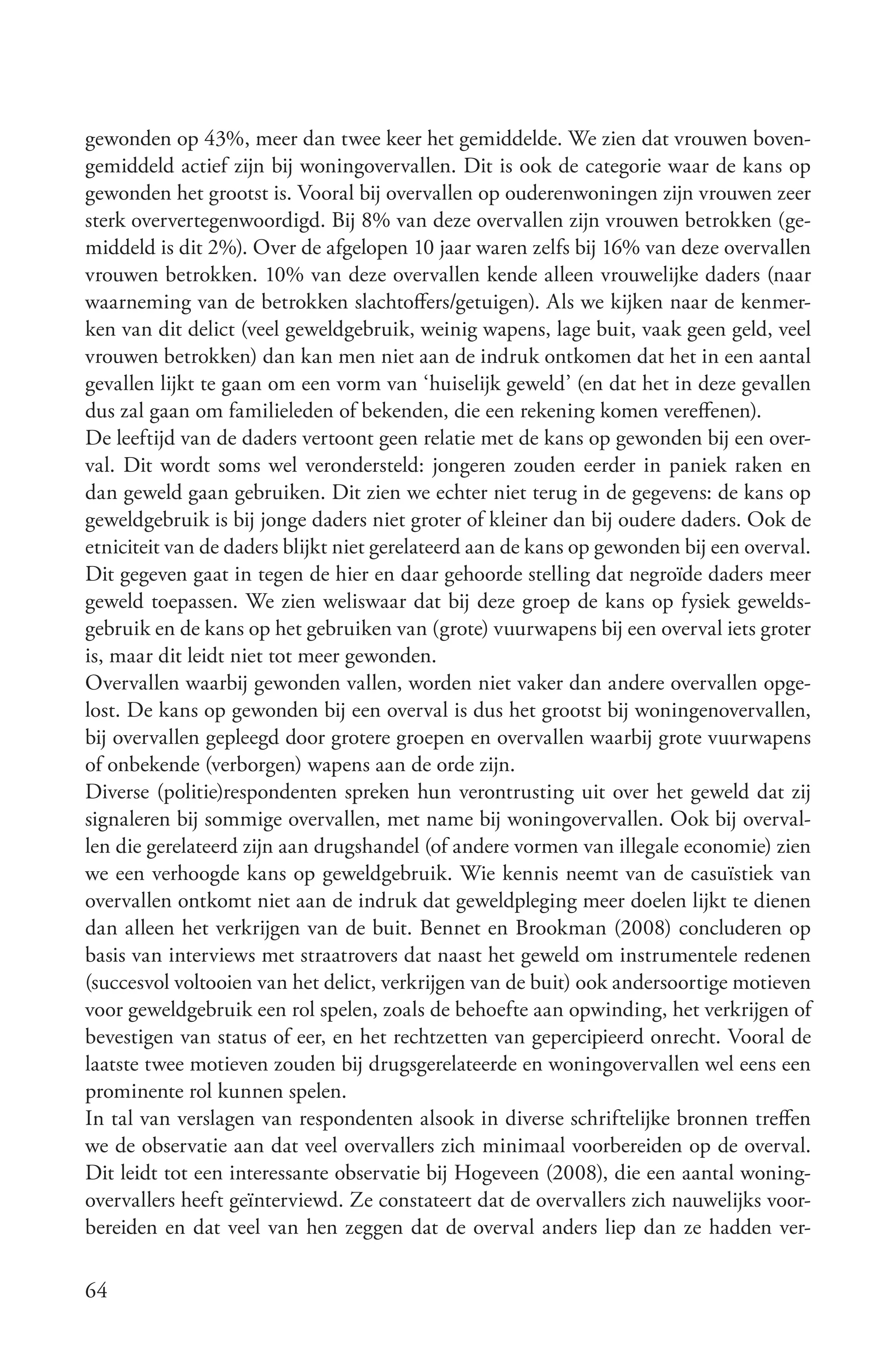 gewonden op 43%, meer dan twee keer het gemiddelde. We zien dat vrouwen boven-
gemiddeld actief zijn bij woningovervallen. Dit is ook de categorie waar de kans op
gewonden het grootst is. Vooral bij overvallen op ouderenwoningen zijn vrouwen zeer
sterk oververtegenwoordigd. Bij 8% van deze overvallen zijn vrouwen betrokken (ge-
middeld is dit 2%). Over de afgelopen 10 jaar waren zelfs bij 16% van deze overvallen
vrouwen betrokken. 10% van deze overvallen kende alleen vrouwelijke daders (naar
waarneming van de betrokken slachtoffers/getuigen). Als we kijken naar de kenmer-
ken van dit delict (veel geweldgebruik, weinig wapens, lage buit, vaak geen geld, veel
vrouwen betrokken) dan kan men niet aan de indruk ontkomen dat het in een aantal
gevallen lijkt te gaan om een vorm van ‘huiselijk geweld’ (en dat het in deze gevallen
dus zal gaan om familieleden of bekenden, die een rekening komen vereffenen).
De leeftijd van de daders vertoont geen relatie met de kans op gewonden bij een over-
val. Dit wordt soms wel verondersteld: jongeren zouden eerder in paniek raken en
dan geweld gaan gebruiken. Dit zien we echter niet terug in de gegevens: de kans op
geweldgebruik is bij jonge daders niet groter of kleiner dan bij oudere daders. Ook de
etniciteit van de daders blijkt niet gerelateerd aan de kans op gewonden bij een overval.
Dit gegeven gaat in tegen de hier en daar gehoorde stelling dat negroïde daders meer
geweld toepassen. We zien weliswaar dat bij deze groep de kans op fysiek gewelds-
gebruik en de kans op het gebruiken van (grote) vuurwapens bij een overval iets groter
is, maar dit leidt niet tot meer gewonden.
Overvallen waarbij gewonden vallen, worden niet vaker dan andere overvallen opge-
lost. De kans op gewonden bij een overval is dus het grootst bij woningenovervallen,
bij overvallen gepleegd door grotere groepen en overvallen waarbij grote vuurwapens
of onbekende (verborgen) wapens aan de orde zijn.
Diverse (politie)respondenten spreken hun verontrusting uit over het geweld dat zij
signaleren bij sommige overvallen, met name bij woningovervallen. Ook bij overval-
len die gerelateerd zijn aan drugshandel (of andere vormen van illegale economie) zien
we een verhoogde kans op geweldgebruik. Wie kennis neemt van de casuïstiek van
overvallen ontkomt niet aan de indruk dat geweldpleging meer doelen lijkt te dienen
dan alleen het verkrijgen van de buit. Bennet en Brookman (2008) concluderen op
basis van interviews met straatrovers dat naast het geweld om instrumentele redenen
(succesvol voltooien van het delict, verkrijgen van de buit) ook andersoortige motieven
voor geweldgebruik een rol spelen, zoals de behoefte aan opwinding, het verkrijgen of
bevestigen van status of eer, en het rechtzetten van gepercipieerd onrecht. Vooral de
laatste twee motieven zouden bij drugsgerelateerde en woningovervallen wel eens een
prominente rol kunnen spelen.
In tal van verslagen van respondenten alsook in diverse schriftelijke bronnen treffen
we de observatie aan dat veel overvallers zich minimaal voorbereiden op de overval.
Dit leidt tot een interessante observatie bij Hogeveen (2008), die een aantal woning-
overvallers heeft geïnterviewd. Ze constateert dat de overvallers zich nauwelijks voor-
bereiden en dat veel van hen zeggen dat de overval anders liep dan ze hadden ver-

64
 