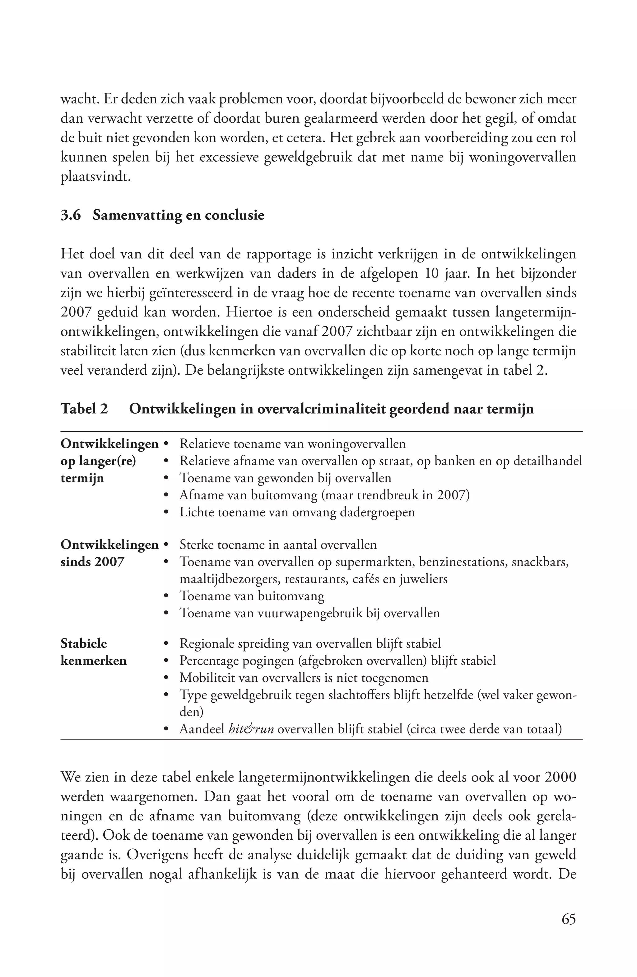 wacht. Er deden zich vaak problemen voor, doordat bijvoorbeeld de bewoner zich meer
dan verwacht verzette of doordat buren gealarmeerd werden door het gegil, of omdat
de buit niet gevonden kon worden, et cetera. Het gebrek aan voorbereiding zou een rol
kunnen spelen bij het excessieve geweldgebruik dat met name bij woningovervallen
plaatsvindt.

3.6 Samenvatting en conclusie

Het doel van dit deel van de rapportage is inzicht verkrijgen in de ontwikkelingen
van overvallen en werkwijzen van daders in de afgelopen 10 jaar. In het bijzonder
zijn we hierbij geïnteresseerd in de vraag hoe de recente toename van overvallen sinds
2007 geduid kan worden. Hiertoe is een onderscheid gemaakt tussen langetermijn-
ontwikkelingen, ontwikkelingen die vanaf 2007 zichtbaar zijn en ontwikkelingen die
stabiliteit laten zien (dus kenmerken van overvallen die op korte noch op lange termijn
veel veranderd zijn). De belangrijkste ontwikkelingen zijn samengevat in tabel 2.

Tabel 2     Ontwikkelingen in overvalcriminaliteit geordend naar termijn

Ontwikkelingen • Relatieve toename van woningovervallen
op langer(re)  • Relatieve afname van overvallen op straat, op banken en op detailhandel
termijn        • Toename van gewonden bij overvallen
               • Afname van buitomvang (maar trendbreuk in 2007)
               • Lichte toename van omvang dadergroepen

Ontwikkelingen • Sterke toename in aantal overvallen
sinds 2007     • Toename van overvallen op supermarkten, benzinestations, snackbars,
                 maaltijdbezorgers, restaurants, cafés en juweliers
               • Toename van buitomvang
               • Toename van vuurwapengebruik bij overvallen

Stabiele         • Regionale spreiding van overvallen blijft stabiel
kenmerken        • Percentage pogingen (afgebroken overvallen) blijft stabiel
                 • Mobiliteit van overvallers is niet toegenomen
                 • Type geweldgebruik tegen slachtoffers blijft hetzelfde (wel vaker gewon-
                   den)
                 • Aandeel hit&run overvallen blijft stabiel (circa twee derde van totaal)


We zien in deze tabel enkele langetermijnontwikkelingen die deels ook al voor 2000
werden waargenomen. Dan gaat het vooral om de toename van overvallen op wo-
ningen en de afname van buitomvang (deze ontwikkelingen zijn deels ook gerela-
teerd). Ook de toename van gewonden bij overvallen is een ontwikkeling die al langer
gaande is. Overigens heeft de analyse duidelijk gemaakt dat de duiding van geweld
bij overvallen nogal afhankelijk is van de maat die hiervoor gehanteerd wordt. De

                                                                                        65
 