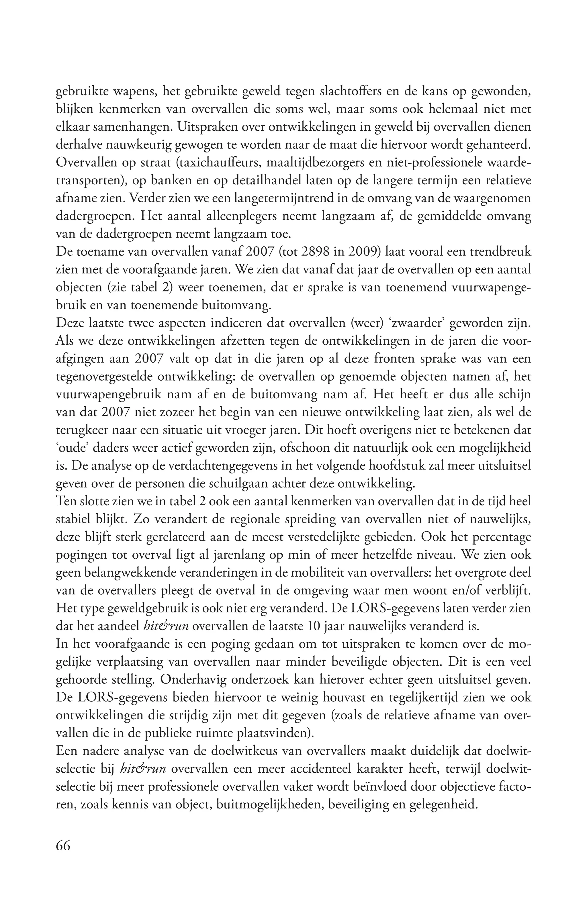 gebruikte wapens, het gebruikte geweld tegen slachtoffers en de kans op gewonden,
blijken kenmerken van overvallen die soms wel, maar soms ook helemaal niet met
elkaar samenhangen. Uitspraken over ontwikkelingen in geweld bij overvallen dienen
derhalve nauwkeurig gewogen te worden naar de maat die hiervoor wordt gehanteerd.
Overvallen op straat (taxichauffeurs, maaltijdbezorgers en niet-professionele waarde-
transporten), op banken en op detailhandel laten op de langere termijn een relatieve
afname zien. Verder zien we een langetermijntrend in de omvang van de waargenomen
dadergroepen. Het aantal alleenplegers neemt langzaam af, de gemiddelde omvang
van de dadergroepen neemt langzaam toe.
De toename van overvallen vanaf 2007 (tot 2898 in 2009) laat vooral een trendbreuk
zien met de voorafgaande jaren. We zien dat vanaf dat jaar de overvallen op een aantal
objecten (zie tabel 2) weer toenemen, dat er sprake is van toenemend vuurwapenge-
bruik en van toenemende buitomvang.
Deze laatste twee aspecten indiceren dat overvallen (weer) ‘zwaarder’ geworden zijn.
Als we deze ontwikkelingen afzetten tegen de ontwikkelingen in de jaren die voor-
afgingen aan 2007 valt op dat in die jaren op al deze fronten sprake was van een
tegenovergestelde ontwikkeling: de overvallen op genoemde objecten namen af, het
vuurwapengebruik nam af en de buitomvang nam af. Het heeft er dus alle schijn
van dat 2007 niet zozeer het begin van een nieuwe ontwikkeling laat zien, als wel de
terugkeer naar een situatie uit vroeger jaren. Dit hoeft overigens niet te betekenen dat
‘oude’ daders weer actief geworden zijn, ofschoon dit natuurlijk ook een mogelijkheid
is. De analyse op de verdachtengegevens in het volgende hoofdstuk zal meer uitsluitsel
geven over de personen die schuilgaan achter deze ontwikkeling.
Ten slotte zien we in tabel 2 ook een aantal kenmerken van overvallen dat in de tijd heel
stabiel blijkt. Zo verandert de regionale spreiding van overvallen niet of nauwelijks,
deze blijft sterk gerelateerd aan de meest verstedelijkte gebieden. Ook het percentage
pogingen tot overval ligt al jarenlang op min of meer hetzelfde niveau. We zien ook
geen belangwekkende veranderingen in de mobiliteit van overvallers: het overgrote deel
van de overvallers pleegt de overval in de omgeving waar men woont en/of verblijft.
Het type geweldgebruik is ook niet erg veranderd. De LORS-gegevens laten verder zien
dat het aandeel hit&run overvallen de laatste 10 jaar nauwelijks veranderd is.
In het voorafgaande is een poging gedaan om tot uitspraken te komen over de mo-
gelijke verplaatsing van overvallen naar minder beveiligde objecten. Dit is een veel
gehoorde stelling. Onderhavig onderzoek kan hierover echter geen uitsluitsel geven.
De LORS-gegevens bieden hiervoor te weinig houvast en tegelijkertijd zien we ook
ontwikkelingen die strijdig zijn met dit gegeven (zoals de relatieve afname van over-
vallen die in de publieke ruimte plaatsvinden).
Een nadere analyse van de doelwitkeus van overvallers maakt duidelijk dat doelwit-
selectie bij hit&run overvallen een meer accidenteel karakter heeft, terwijl doelwit-
selectie bij meer professionele overvallen vaker wordt beïnvloed door objectieve facto-
ren, zoals kennis van object, buitmogelijkheden, beveiliging en gelegenheid.

66
 