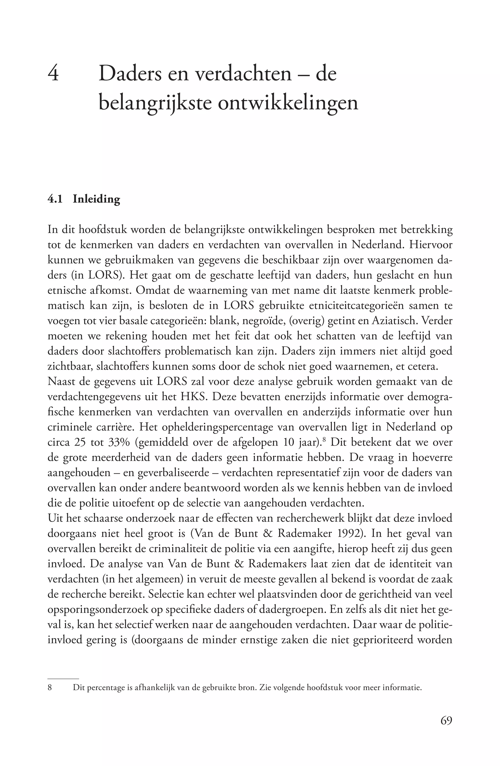 4           Daders en verdachten – de
            belangrijkste ontwikkelingen


4.1 Inleiding

In dit hoofdstuk worden de belangrijkste ontwikkelingen besproken met betrekking
tot de kenmerken van daders en verdachten van overvallen in Nederland. Hiervoor
kunnen we gebruikmaken van gegevens die beschikbaar zijn over waargenomen da-
ders (in LORS). Het gaat om de geschatte leeftijd van daders, hun geslacht en hun
etnische afkomst. Omdat de waarneming van met name dit laatste kenmerk proble-
matisch kan zijn, is besloten de in LORS gebruikte etniciteitcategorieën samen te
voegen tot vier basale categorieën: blank, negroïde, (overig) getint en Aziatisch. Verder
moeten we rekening houden met het feit dat ook het schatten van de leeftijd van
daders door slachtoffers problematisch kan zijn. Daders zijn immers niet altijd goed
zichtbaar, slachtoffers kunnen soms door de schok niet goed waarnemen, et cetera.
Naast de gegevens uit LORS zal voor deze analyse gebruik worden gemaakt van de
verdachtengegevens uit het HKS. Deze bevatten enerzijds informatie over demogra-
fische kenmerken van verdachten van overvallen en anderzijds informatie over hun
criminele carrière. Het ophelderingspercentage van overvallen ligt in Nederland op
circa 25 tot 33% (gemiddeld over de afgelopen 10 jaar).8 Dit betekent dat we over
de grote meerderheid van de daders geen informatie hebben. De vraag in hoeverre
aangehouden – en geverbaliseerde – verdachten representatief zijn voor de daders van
overvallen kan onder andere beantwoord worden als we kennis hebben van de invloed
die de politie uitoefent op de selectie van aangehouden verdachten.
Uit het schaarse onderzoek naar de effecten van recherchewerk blijkt dat deze invloed
doorgaans niet heel groot is (Van de Bunt & Rademaker 1992). In het geval van
overvallen bereikt de criminaliteit de politie via een aangifte, hierop heeft zij dus geen
invloed. De analyse van Van de Bunt & Rademakers laat zien dat de identiteit van
verdachten (in het algemeen) in veruit de meeste gevallen al bekend is voordat de zaak
de recherche bereikt. Selectie kan echter wel plaatsvinden door de gerichtheid van veel
opsporingsonderzoek op specifieke daders of dadergroepen. En zelfs als dit niet het ge-
val is, kan het selectief werken naar de aangehouden verdachten. Daar waar de politie-
invloed gering is (doorgaans de minder ernstige zaken die niet geprioriteerd worden


8    Dit percentage is afhankelijk van de gebruikte bron. Zie volgende hoofdstuk voor meer informatie.


                                                                                                         69
 
