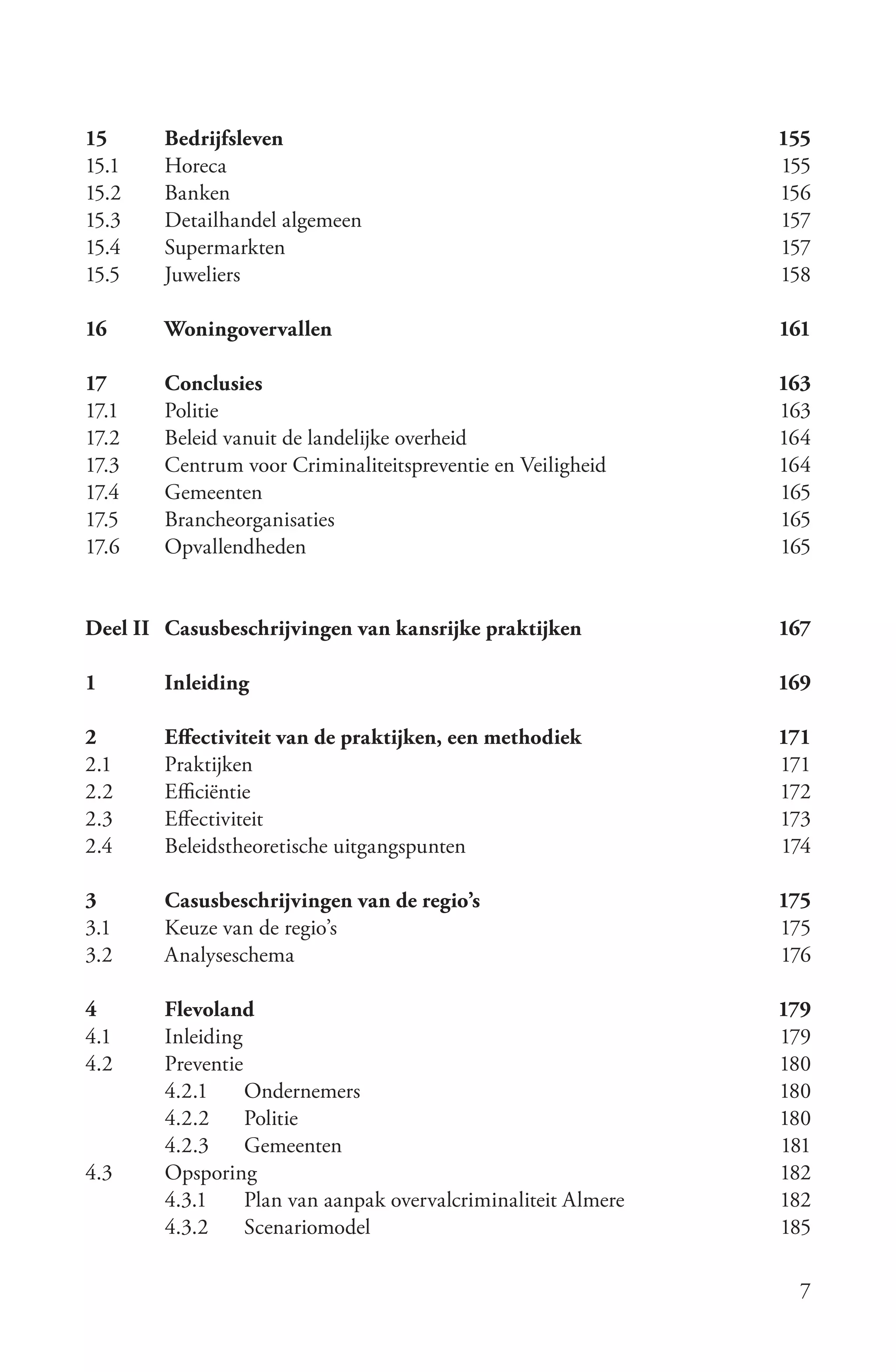 15      Bedrijfsleven                                           155
15.1    Horeca                                                  155
15.2    Banken                                                  156
15.3    Detailhandel algemeen                                   157
15.4    Supermarkten                                            157
15.5    Juweliers                                               158

16      Woningovervallen                                        161

17      Conclusies                                              163
17.1    Politie                                                 163
17.2    Beleid vanuit de landelijke overheid                    164
17.3    Centrum voor Criminaliteitspreventie en Veiligheid      164
17.4    Gemeenten                                               165
17.5    Brancheorganisaties                                     165
17.6    Opvallendheden                                          165


Deel II Casusbeschrijvingen van kansrijke praktijken            167

1       Inleiding                                               169

2       Effectiviteit van de praktijken, een methodiek          171
2.1     Praktijken                                              171
2.2     Efficiëntie                                             172
2.3     Effectiviteit                                           173
2.4     Beleidstheoretische uitgangspunten                      174

3       Casusbeschrijvingen van de regio’s                      175
3.1     Keuze van de regio’s                                    175
3.2     Analyseschema                                           176

4       Flevoland                                               179
4.1     Inleiding                                               179
4.2     Preventie                                               180
        4.2.1     Ondernemers                                   180
        4.2.2     Politie                                       180
        4.2.3     Gemeenten                                     181
4.3     Opsporing                                               182
        4.3.1     Plan van aanpak overvalcriminaliteit Almere   182
        4.3.2     Scenariomodel                                 185

                                                                  7
 