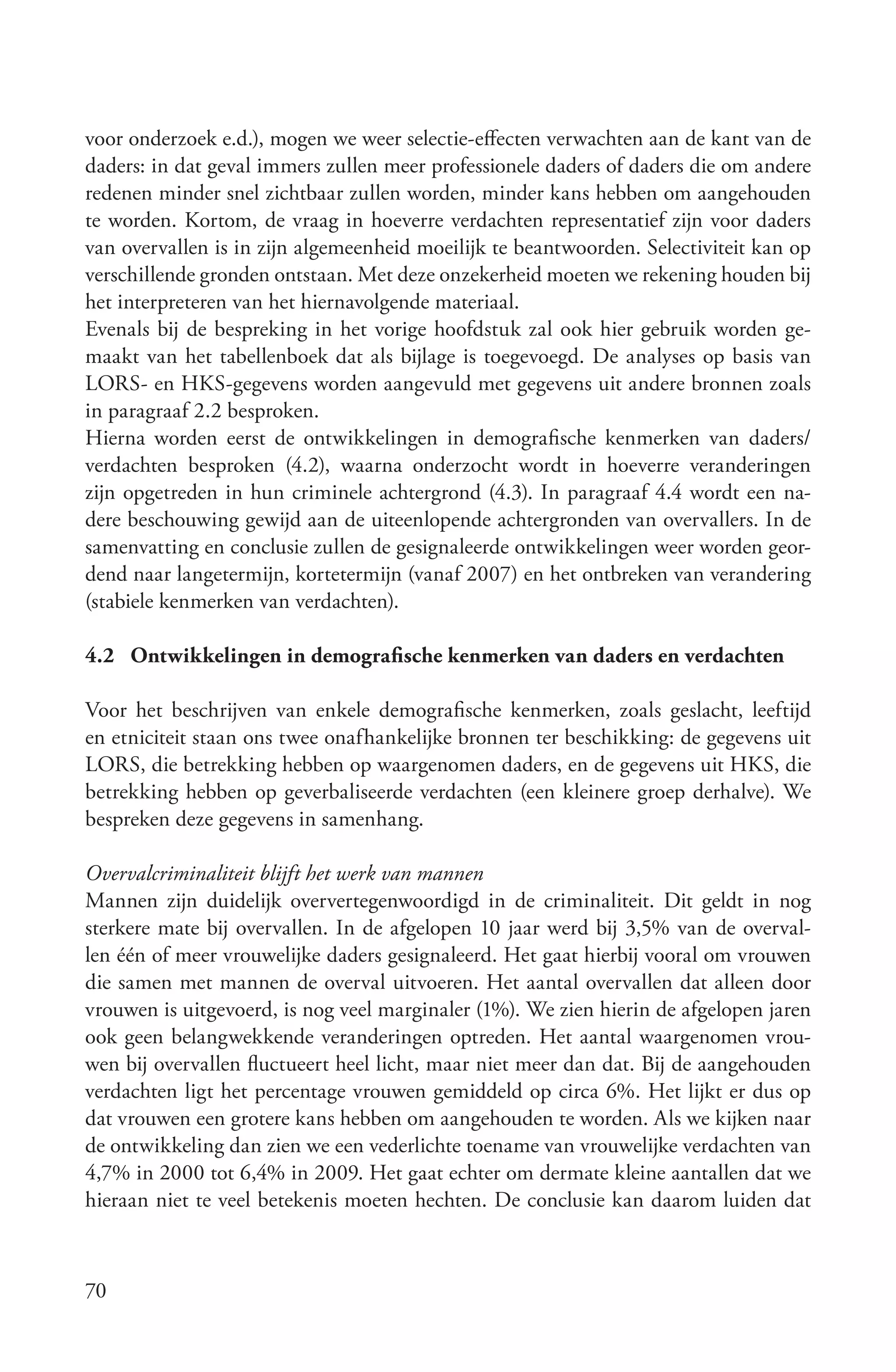 voor onderzoek e.d.), mogen we weer selectie-effecten verwachten aan de kant van de
daders: in dat geval immers zullen meer professionele daders of daders die om andere
redenen minder snel zichtbaar zullen worden, minder kans hebben om aangehouden
te worden. Kortom, de vraag in hoeverre verdachten representatief zijn voor daders
van overvallen is in zijn algemeenheid moeilijk te beantwoorden. Selectiviteit kan op
verschillende gronden ontstaan. Met deze onzekerheid moeten we rekening houden bij
het interpreteren van het hiernavolgende materiaal.
Evenals bij de bespreking in het vorige hoofdstuk zal ook hier gebruik worden ge-
maakt van het tabellenboek dat als bijlage is toegevoegd. De analyses op basis van
LORS- en HKS-gegevens worden aangevuld met gegevens uit andere bronnen zoals
in paragraaf 2.2 besproken.
Hierna worden eerst de ontwikkelingen in demografische kenmerken van daders/
verdachten besproken (4.2), waarna onderzocht wordt in hoeverre veranderingen
zijn opgetreden in hun criminele achtergrond (4.3). In paragraaf 4.4 wordt een na-
dere beschouwing gewijd aan de uiteenlopende achtergronden van overvallers. In de
samenvatting en conclusie zullen de gesignaleerde ontwikkelingen weer worden geor-
dend naar langetermijn, kortetermijn (vanaf 2007) en het ontbreken van verandering
(stabiele kenmerken van verdachten).

4.2 Ontwikkelingen in demografische kenmerken van daders en verdachten

Voor het beschrijven van enkele demografische kenmerken, zoals geslacht, leeftijd
en etniciteit staan ons twee onafhankelijke bronnen ter beschikking: de gegevens uit
LORS, die betrekking hebben op waargenomen daders, en de gegevens uit HKS, die
betrekking hebben op geverbaliseerde verdachten (een kleinere groep derhalve). We
bespreken deze gegevens in samenhang.

Overvalcriminaliteit blijft het werk van mannen
Mannen zijn duidelijk oververtegenwoordigd in de criminaliteit. Dit geldt in nog
sterkere mate bij overvallen. In de afgelopen 10 jaar werd bij 3,5% van de overval-
len één of meer vrouwelijke daders gesignaleerd. Het gaat hierbij vooral om vrouwen
die samen met mannen de overval uitvoeren. Het aantal overvallen dat alleen door
vrouwen is uitgevoerd, is nog veel marginaler (1%). We zien hierin de afgelopen jaren
ook geen belangwekkende veranderingen optreden. Het aantal waargenomen vrou-
wen bij overvallen fluctueert heel licht, maar niet meer dan dat. Bij de aangehouden
verdachten ligt het percentage vrouwen gemiddeld op circa 6%. Het lijkt er dus op
dat vrouwen een grotere kans hebben om aangehouden te worden. Als we kijken naar
de ontwikkeling dan zien we een vederlichte toename van vrouwelijke verdachten van
4,7% in 2000 tot 6,4% in 2009. Het gaat echter om dermate kleine aantallen dat we
hieraan niet te veel betekenis moeten hechten. De conclusie kan daarom luiden dat



70
 
