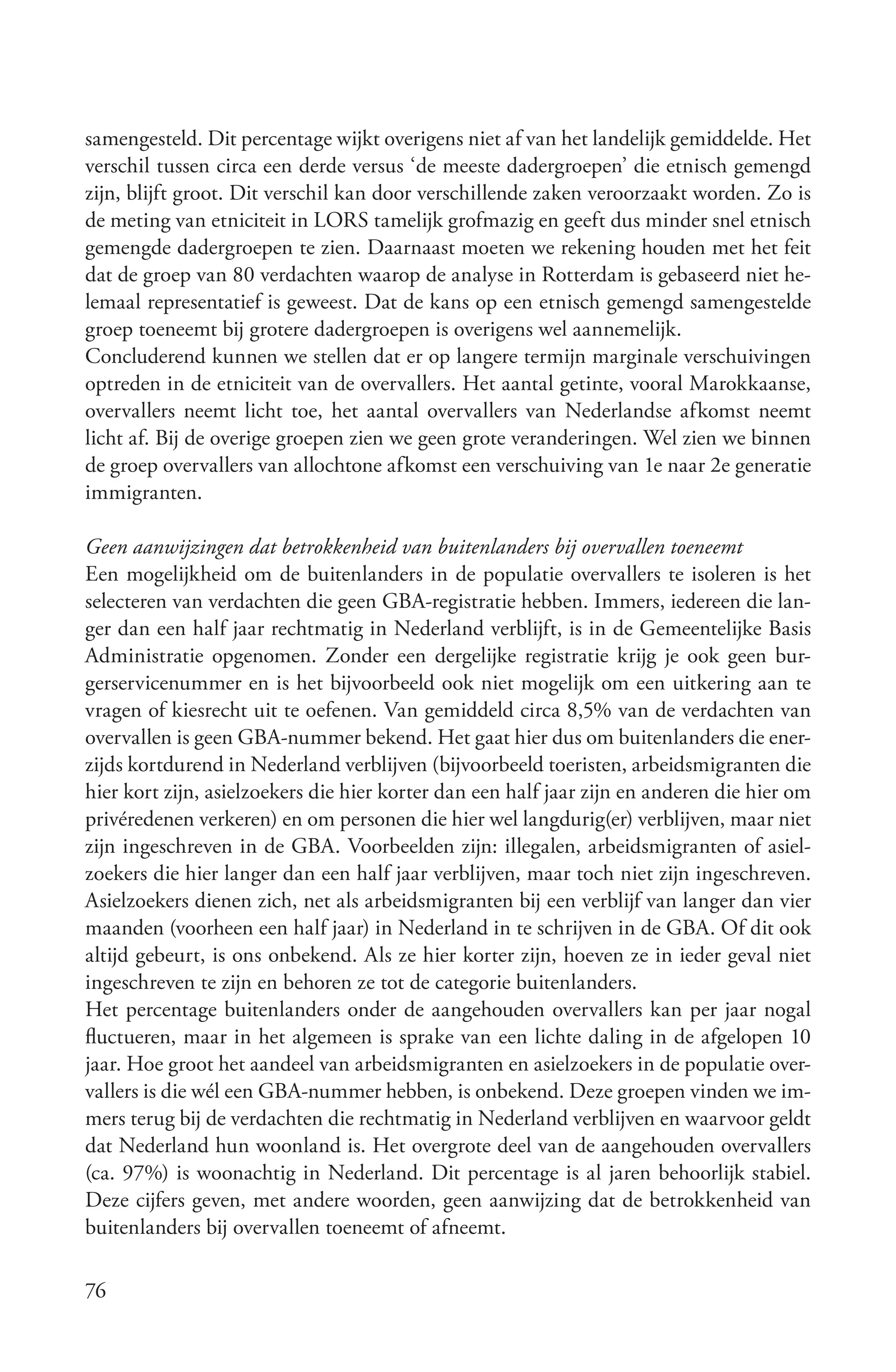 samengesteld. Dit percentage wijkt overigens niet af van het landelijk gemiddelde. Het
verschil tussen circa een derde versus ‘de meeste dadergroepen’ die etnisch gemengd
zijn, blijft groot. Dit verschil kan door verschillende zaken veroorzaakt worden. Zo is
de meting van etniciteit in LORS tamelijk grofmazig en geeft dus minder snel etnisch
gemengde dadergroepen te zien. Daarnaast moeten we rekening houden met het feit
dat de groep van 80 verdachten waarop de analyse in Rotterdam is gebaseerd niet he-
lemaal representatief is geweest. Dat de kans op een etnisch gemengd samengestelde
groep toeneemt bij grotere dadergroepen is overigens wel aannemelijk.
Concluderend kunnen we stellen dat er op langere termijn marginale verschuivingen
optreden in de etniciteit van de overvallers. Het aantal getinte, vooral Marokkaanse,
overvallers neemt licht toe, het aantal overvallers van Nederlandse afkomst neemt
licht af. Bij de overige groepen zien we geen grote veranderingen. Wel zien we binnen
de groep overvallers van allochtone afkomst een verschuiving van 1e naar 2e generatie
immigranten.

Geen aanwijzingen dat betrokkenheid van buitenlanders bij overvallen toeneemt
Een mogelijkheid om de buitenlanders in de populatie overvallers te isoleren is het
selecteren van verdachten die geen GBA-registratie hebben. Immers, iedereen die lan-
ger dan een half jaar rechtmatig in Nederland verblijft, is in de Gemeentelijke Basis
Administratie opgenomen. Zonder een dergelijke registratie krijg je ook geen bur-
gerservicenummer en is het bijvoorbeeld ook niet mogelijk om een uitkering aan te
vragen of kiesrecht uit te oefenen. Van gemiddeld circa 8,5% van de verdachten van
overvallen is geen GBA-nummer bekend. Het gaat hier dus om buitenlanders die ener-
zijds kortdurend in Nederland verblijven (bijvoorbeeld toeristen, arbeidsmigranten die
hier kort zijn, asielzoekers die hier korter dan een half jaar zijn en anderen die hier om
privéredenen verkeren) en om personen die hier wel langdurig(er) verblijven, maar niet
zijn ingeschreven in de GBA. Voorbeelden zijn: illegalen, arbeidsmigranten of asiel-
zoekers die hier langer dan een half jaar verblijven, maar toch niet zijn ingeschreven.
Asielzoekers dienen zich, net als arbeidsmigranten bij een verblijf van langer dan vier
maanden (voorheen een half jaar) in Nederland in te schrijven in de GBA. Of dit ook
altijd gebeurt, is ons onbekend. Als ze hier korter zijn, hoeven ze in ieder geval niet
ingeschreven te zijn en behoren ze tot de categorie buitenlanders.
Het percentage buitenlanders onder de aangehouden overvallers kan per jaar nogal
fluctueren, maar in het algemeen is sprake van een lichte daling in de afgelopen 10
jaar. Hoe groot het aandeel van arbeidsmigranten en asielzoekers in de populatie over-
vallers is die wél een GBA-nummer hebben, is onbekend. Deze groepen vinden we im-
mers terug bij de verdachten die rechtmatig in Nederland verblijven en waarvoor geldt
dat Nederland hun woonland is. Het overgrote deel van de aangehouden overvallers
(ca. 97%) is woonachtig in Nederland. Dit percentage is al jaren behoorlijk stabiel.
Deze cijfers geven, met andere woorden, geen aanwijzing dat de betrokkenheid van
buitenlanders bij overvallen toeneemt of afneemt.

76
 