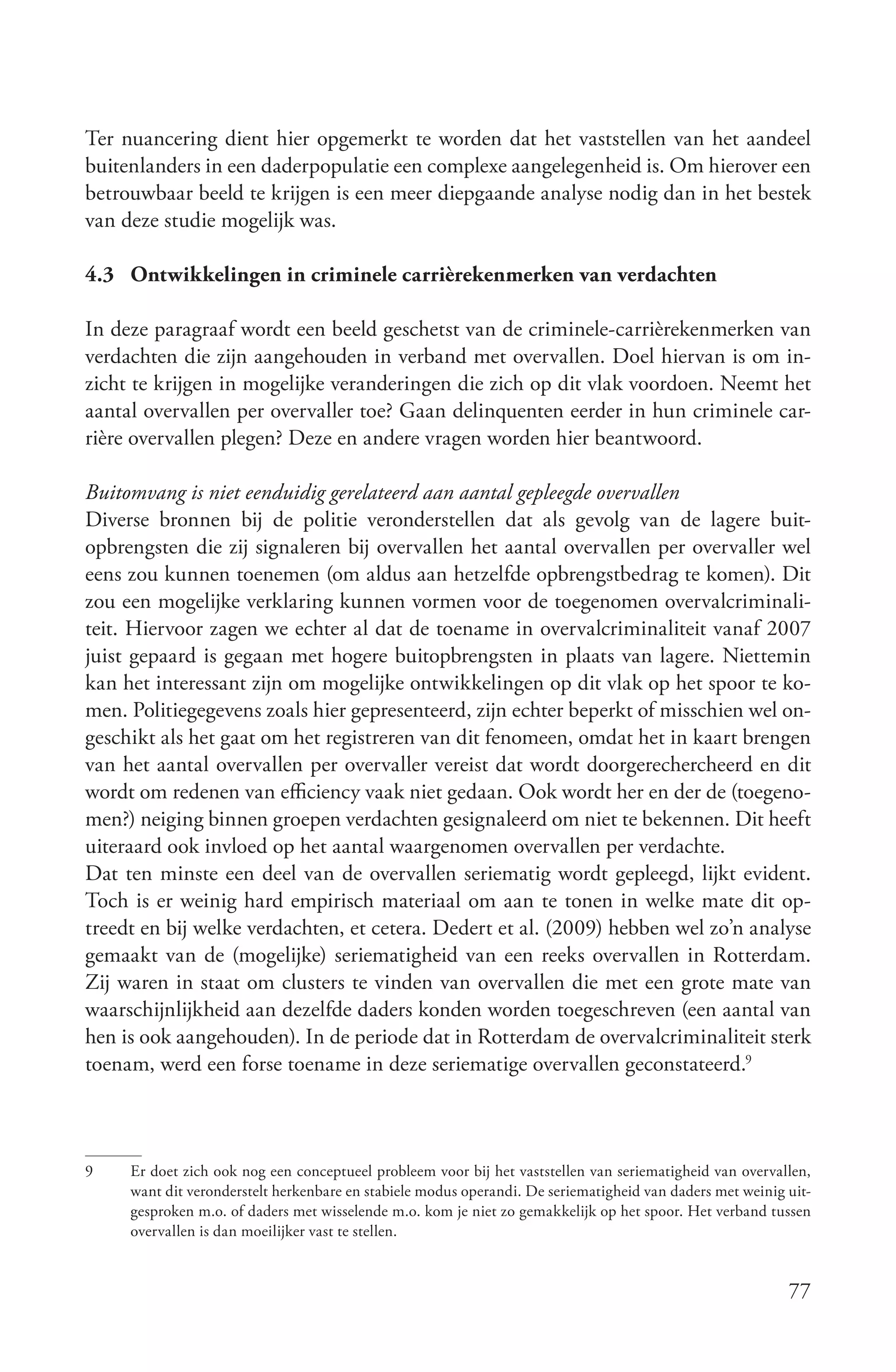 Ter nuancering dient hier opgemerkt te worden dat het vaststellen van het aandeel
buitenlanders in een daderpopulatie een complexe aangelegenheid is. Om hierover een
betrouwbaar beeld te krijgen is een meer diepgaande analyse nodig dan in het bestek
van deze studie mogelijk was.

4.3 Ontwikkelingen in criminele carrièrekenmerken van verdachten

In deze paragraaf wordt een beeld geschetst van de criminele-carrièrekenmerken van
verdachten die zijn aangehouden in verband met overvallen. Doel hiervan is om in-
zicht te krijgen in mogelijke veranderingen die zich op dit vlak voordoen. Neemt het
aantal overvallen per overvaller toe? Gaan delinquenten eerder in hun criminele car-
rière overvallen plegen? Deze en andere vragen worden hier beantwoord.

Buitomvang is niet eenduidig gerelateerd aan aantal gepleegde overvallen
Diverse bronnen bij de politie veronderstellen dat als gevolg van de lagere buit-
opbrengsten die zij signaleren bij overvallen het aantal overvallen per overvaller wel
eens zou kunnen toenemen (om aldus aan hetzelfde opbrengstbedrag te komen). Dit
zou een mogelijke verklaring kunnen vormen voor de toegenomen overvalcriminali-
teit. Hiervoor zagen we echter al dat de toename in overvalcriminaliteit vanaf 2007
juist gepaard is gegaan met hogere buitopbrengsten in plaats van lagere. Niettemin
kan het interessant zijn om mogelijke ontwikkelingen op dit vlak op het spoor te ko-
men. Politiegegevens zoals hier gepresenteerd, zijn echter beperkt of misschien wel on-
geschikt als het gaat om het registreren van dit fenomeen, omdat het in kaart brengen
van het aantal overvallen per overvaller vereist dat wordt doorgerechercheerd en dit
wordt om redenen van efficiency vaak niet gedaan. Ook wordt her en der de (toegeno-
men?) neiging binnen groepen verdachten gesignaleerd om niet te bekennen. Dit heeft
uiteraard ook invloed op het aantal waargenomen overvallen per verdachte.
Dat ten minste een deel van de overvallen seriematig wordt gepleegd, lijkt evident.
Toch is er weinig hard empirisch materiaal om aan te tonen in welke mate dit op-
treedt en bij welke verdachten, et cetera. Dedert et al. (2009) hebben wel zo’n analyse
gemaakt van de (mogelijke) seriematigheid van een reeks overvallen in Rotterdam.
Zij waren in staat om clusters te vinden van overvallen die met een grote mate van
waarschijnlijkheid aan dezelfde daders konden worden toegeschreven (een aantal van
hen is ook aangehouden). In de periode dat in Rotterdam de overvalcriminaliteit sterk
toenam, werd een forse toename in deze seriematige overvallen geconstateerd.9



9    Er doet zich ook nog een conceptueel probleem voor bij het vaststellen van seriematigheid van overvallen,
     want dit veronderstelt herkenbare en stabiele modus operandi. De seriematigheid van daders met weinig uit-
     gesproken m.o. of daders met wisselende m.o. kom je niet zo gemakkelijk op het spoor. Het verband tussen
     overvallen is dan moeilijker vast te stellen.


                                                                                                           77
 