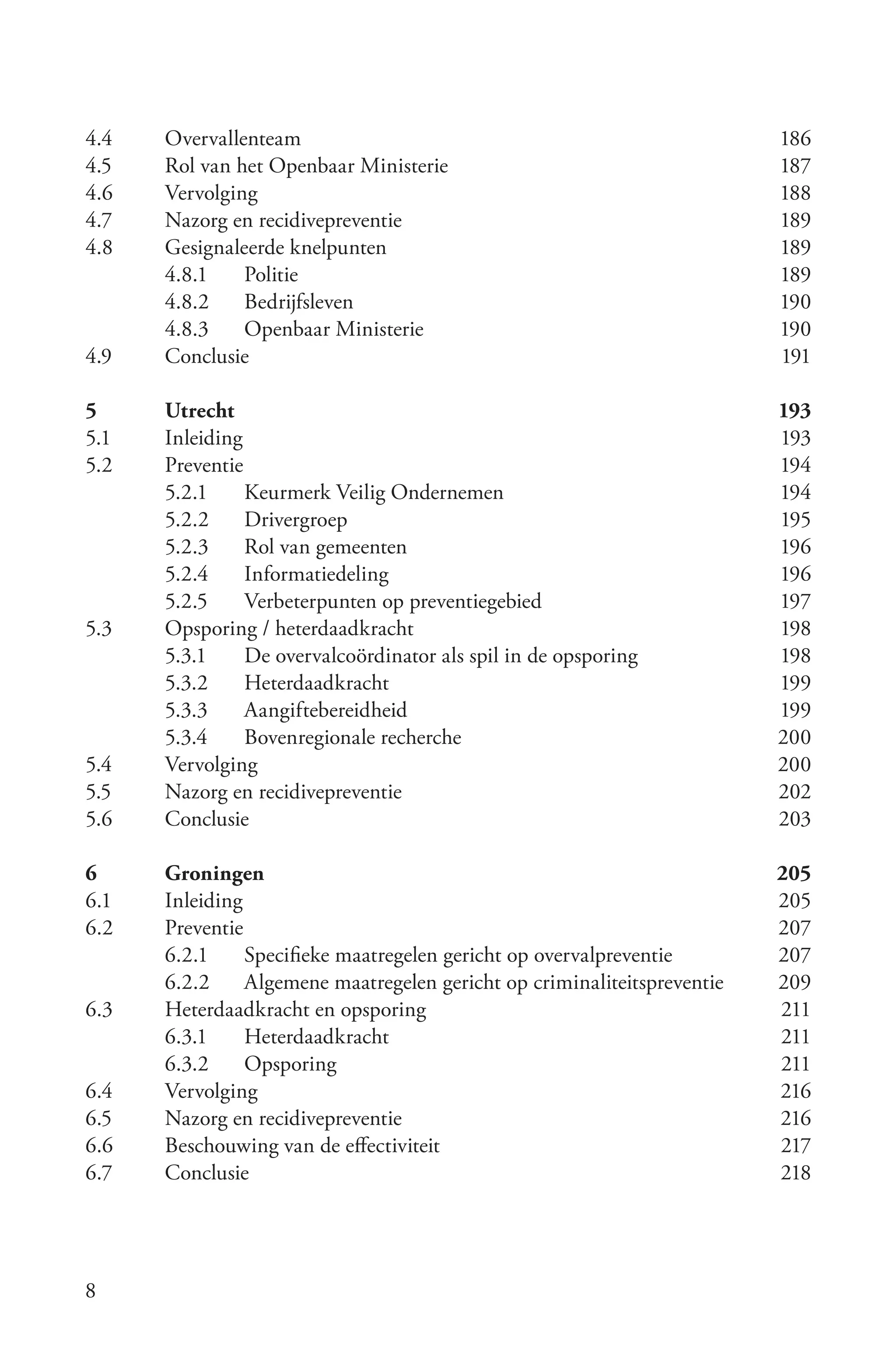 4.4	   Overvallenteam	                                                   186
4.5	   Rol	van	het	Openbaar	Ministerie	                                  187
4.6	   Vervolging	                                                       188
4.7	   Nazorg	en	recidivepreventie	                                      189
4.8	   Gesignaleerde	knelpunten	                                         189
       4.8.1	 Politie	                                                   189
       4.8.2	 Bedrijfsleven	                                             190
       4.8.3	 Openbaar	Ministerie	                                       190
4.9	   Conclusie	                                                        191

5	     Utrecht	                                                          193
5.1	   Inleiding	                                                        193
5.2	   Preventie	                                                        194
       5.2.1	 Keurmerk	Veilig	Ondernemen	                                194
       5.2.2	 Drivergroep	                                               195
       5.2.3	 Rol	van	gemeenten	                                         196
       5.2.4	 Informatiedeling	                                          196
       5.2.5	 Verbeterpunten	op	preventiegebied	                         197
5.3	   Opsporing	/	heterdaadkracht	                                      198
       5.3.1	 De	overvalcoördinator	als	spil	in	de	opsporing	            198
       5.3.2	 Heterdaadkracht	                                           199
       5.3.3	 Aangiftebereidheid	                                        199
       5.3.4	 Bovenregionale	recherche	                                  200
5.4	   Vervolging	                                                       200
5.5	   Nazorg	en	recidivepreventie	                                      202
5.6	   Conclusie	                                                        203

6	     Groningen	                                                        205
6.1	   Inleiding	                                                        205
6.2	   Preventie	                                                        207
       6.2.1	 Specifieke	maatregelen	gericht	op	overvalpreventie	        207
       6.2.2	 Algemene	maatregelen	gericht	op	criminaliteitspreventie	   209
6.3	   Heterdaadkracht	en	opsporing	                                     211
       6.3.1	 Heterdaadkracht	                                           211
       6.3.2	 Opsporing	                                                 211
6.4	   Vervolging	                                                       216
6.5	   Nazorg	en	recidivepreventie	                                      216
6.6	   Beschouwing	van	de	effectiviteit	                                 217
6.7	   Conclusie	                                                        218




8
 