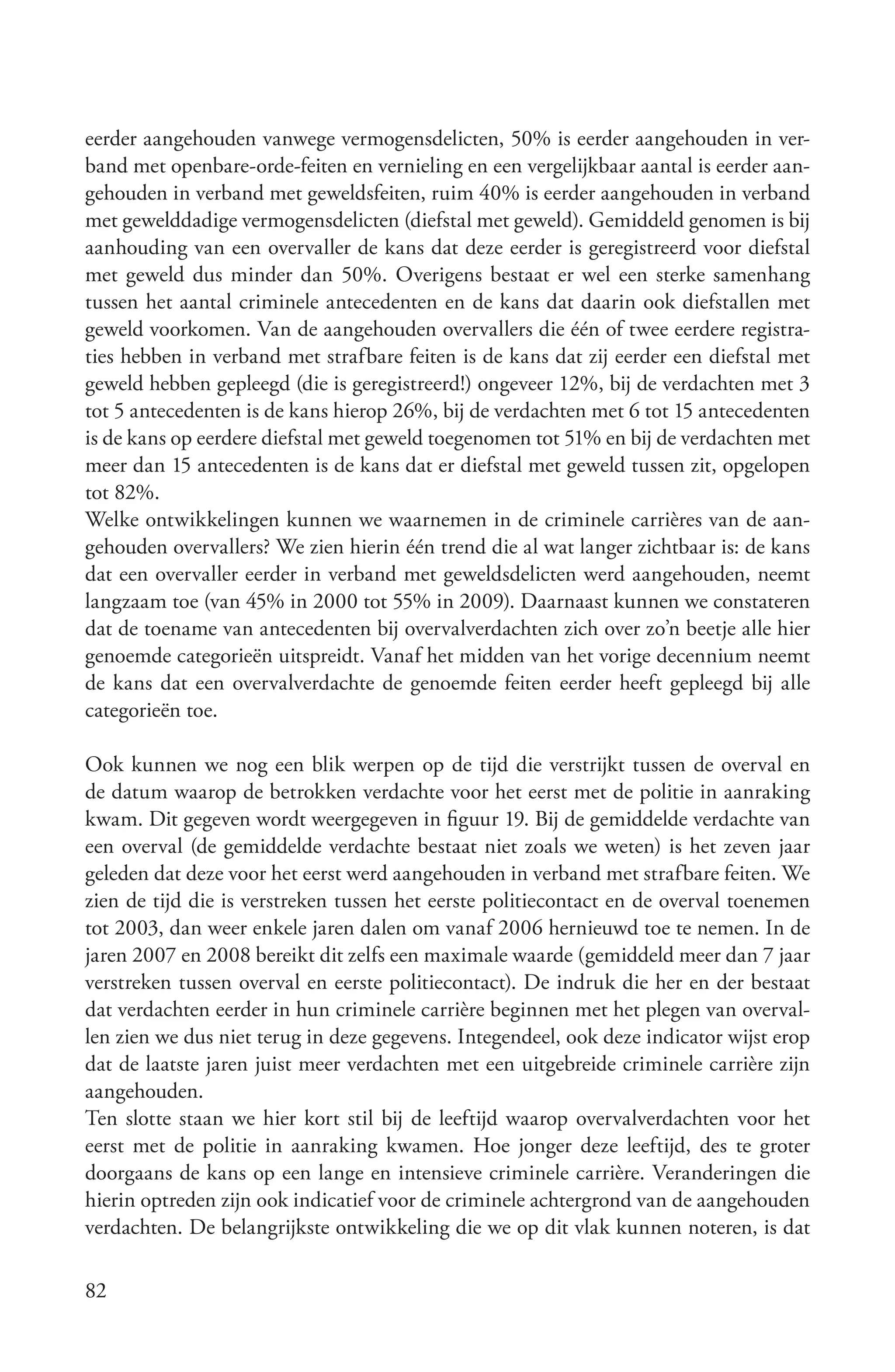 eerder aangehouden vanwege vermogensdelicten, 50% is eerder aangehouden in ver-
band met openbare-orde-feiten en vernieling en een vergelijkbaar aantal is eerder aan-
gehouden in verband met geweldsfeiten, ruim 40% is eerder aangehouden in verband
met gewelddadige vermogensdelicten (diefstal met geweld). Gemiddeld genomen is bij
aanhouding van een overvaller de kans dat deze eerder is geregistreerd voor diefstal
met geweld dus minder dan 50%. Overigens bestaat er wel een sterke samenhang
tussen het aantal criminele antecedenten en de kans dat daarin ook diefstallen met
geweld voorkomen. Van de aangehouden overvallers die één of twee eerdere registra-
ties hebben in verband met strafbare feiten is de kans dat zij eerder een diefstal met
geweld hebben gepleegd (die is geregistreerd!) ongeveer 12%, bij de verdachten met 3
tot 5 antecedenten is de kans hierop 26%, bij de verdachten met 6 tot 15 antecedenten
is de kans op eerdere diefstal met geweld toegenomen tot 51% en bij de verdachten met
meer dan 15 antecedenten is de kans dat er diefstal met geweld tussen zit, opgelopen
tot 82%.
Welke ontwikkelingen kunnen we waarnemen in de criminele carrières van de aan-
gehouden overvallers? We zien hierin één trend die al wat langer zichtbaar is: de kans
dat een overvaller eerder in verband met geweldsdelicten werd aangehouden, neemt
langzaam toe (van 45% in 2000 tot 55% in 2009). Daarnaast kunnen we constateren
dat de toename van antecedenten bij overvalverdachten zich over zo’n beetje alle hier
genoemde categorieën uitspreidt. Vanaf het midden van het vorige decennium neemt
de kans dat een overvalverdachte de genoemde feiten eerder heeft gepleegd bij alle
categorieën toe.

Ook kunnen we nog een blik werpen op de tijd die verstrijkt tussen de overval en
de datum waarop de betrokken verdachte voor het eerst met de politie in aanraking
kwam. Dit gegeven wordt weergegeven in figuur 19. Bij de gemiddelde verdachte van
een overval (de gemiddelde verdachte bestaat niet zoals we weten) is het zeven jaar
geleden dat deze voor het eerst werd aangehouden in verband met strafbare feiten. We
zien de tijd die is verstreken tussen het eerste politiecontact en de overval toenemen
tot 2003, dan weer enkele jaren dalen om vanaf 2006 hernieuwd toe te nemen. In de
jaren 2007 en 2008 bereikt dit zelfs een maximale waarde (gemiddeld meer dan 7 jaar
verstreken tussen overval en eerste politiecontact). De indruk die her en der bestaat
dat verdachten eerder in hun criminele carrière beginnen met het plegen van overval-
len zien we dus niet terug in deze gegevens. Integendeel, ook deze indicator wijst erop
dat de laatste jaren juist meer verdachten met een uitgebreide criminele carrière zijn
aangehouden.
Ten slotte staan we hier kort stil bij de leeftijd waarop overvalverdachten voor het
eerst met de politie in aanraking kwamen. Hoe jonger deze leeftijd, des te groter
doorgaans de kans op een lange en intensieve criminele carrière. Veranderingen die
hierin optreden zijn ook indicatief voor de criminele achtergrond van de aangehouden
verdachten. De belangrijkste ontwikkeling die we op dit vlak kunnen noteren, is dat

82
 
