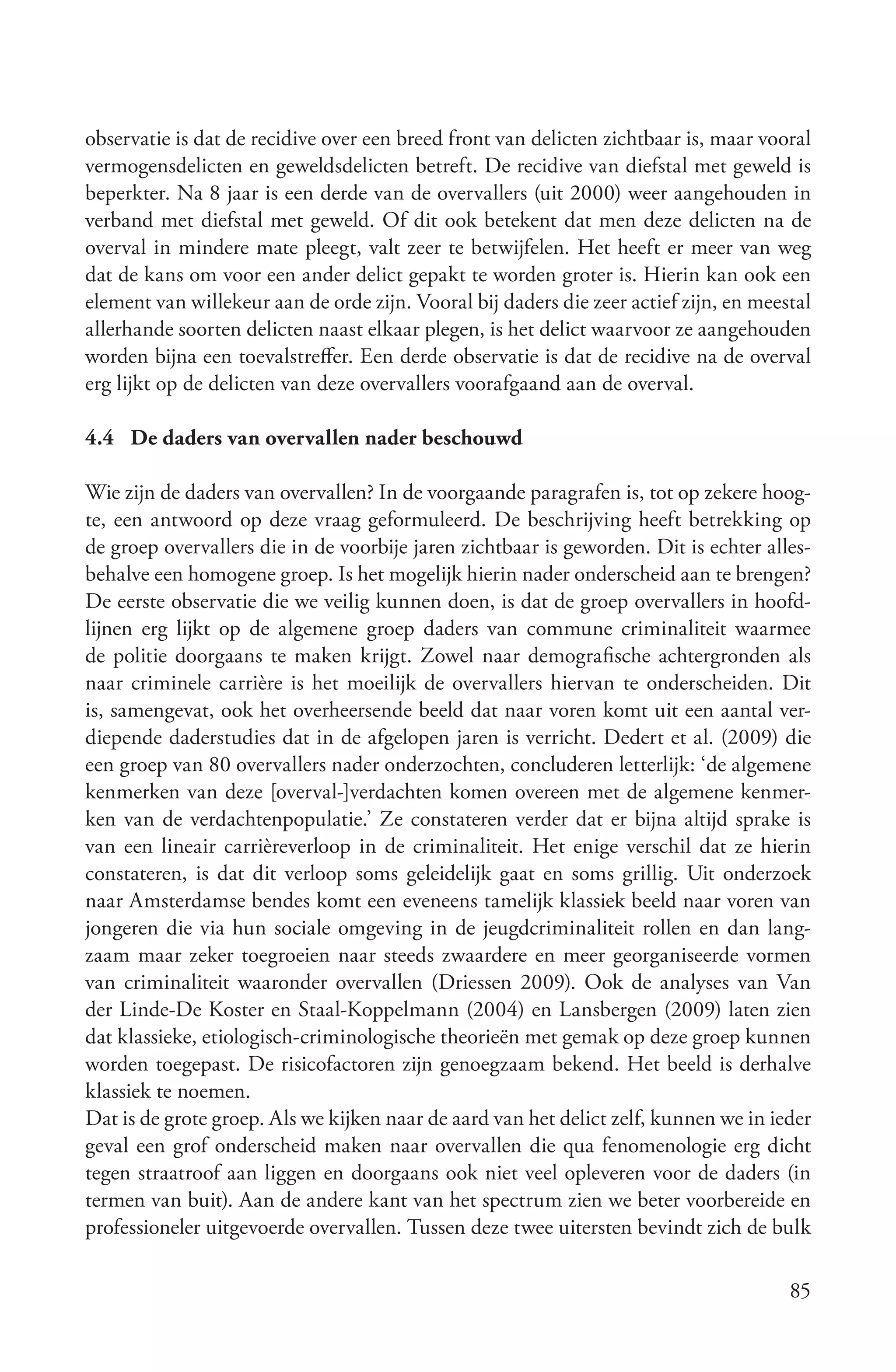 observatie is dat de recidive over een breed front van delicten zichtbaar is, maar vooral
vermogensdelicten en geweldsdelicten betreft. De recidive van diefstal met geweld is
beperkter. Na 8 jaar is een derde van de overvallers (uit 2000) weer aangehouden in
verband met diefstal met geweld. Of dit ook betekent dat men deze delicten na de
overval in mindere mate pleegt, valt zeer te betwijfelen. Het heeft er meer van weg
dat de kans om voor een ander delict gepakt te worden groter is. Hierin kan ook een
element van willekeur aan de orde zijn. Vooral bij daders die zeer actief zijn, en meestal
allerhande soorten delicten naast elkaar plegen, is het delict waarvoor ze aangehouden
worden bijna een toevalstreffer. Een derde observatie is dat de recidive na de overval
erg lijkt op de delicten van deze overvallers voorafgaand aan de overval.

4.4 De daders van overvallen nader beschouwd

Wie zijn de daders van overvallen? In de voorgaande paragrafen is, tot op zekere hoog-
te, een antwoord op deze vraag geformuleerd. De beschrijving heeft betrekking op
de groep overvallers die in de voorbije jaren zichtbaar is geworden. Dit is echter alles-
behalve een homogene groep. Is het mogelijk hierin nader onderscheid aan te brengen?
De eerste observatie die we veilig kunnen doen, is dat de groep overvallers in hoofd-
lijnen erg lijkt op de algemene groep daders van commune criminaliteit waarmee
de politie doorgaans te maken krijgt. Zowel naar demografische achtergronden als
naar criminele carrière is het moeilijk de overvallers hiervan te onderscheiden. Dit
is, samengevat, ook het overheersende beeld dat naar voren komt uit een aantal ver-
diepende daderstudies dat in de afgelopen jaren is verricht. Dedert et al. (2009) die
een groep van 80 overvallers nader onderzochten, concluderen letterlijk: ‘de algemene
kenmerken van deze [overval-]verdachten komen overeen met de algemene kenmer-
ken van de verdachtenpopulatie.’ Ze constateren verder dat er bijna altijd sprake is
van een lineair carrièreverloop in de criminaliteit. Het enige verschil dat ze hierin
constateren, is dat dit verloop soms geleidelijk gaat en soms grillig. Uit onderzoek
naar Amsterdamse bendes komt een eveneens tamelijk klassiek beeld naar voren van
jongeren die via hun sociale omgeving in de jeugdcriminaliteit rollen en dan lang-
zaam maar zeker toegroeien naar steeds zwaardere en meer georganiseerde vormen
van criminaliteit waaronder overvallen (Driessen 2009). Ook de analyses van Van
der Linde-De Koster en Staal-Koppelmann (2004) en Lansbergen (2009) laten zien
dat klassieke, etiologisch-criminologische theorieën met gemak op deze groep kunnen
worden toegepast. De risicofactoren zijn genoegzaam bekend. Het beeld is derhalve
klassiek te noemen.
Dat is de grote groep. Als we kijken naar de aard van het delict zelf, kunnen we in ieder
geval een grof onderscheid maken naar overvallen die qua fenomenologie erg dicht
tegen straatroof aan liggen en doorgaans ook niet veel opleveren voor de daders (in
termen van buit). Aan de andere kant van het spectrum zien we beter voorbereide en
professioneler uitgevoerde overvallen. Tussen deze twee uitersten bevindt zich de bulk

                                                                                       85
 