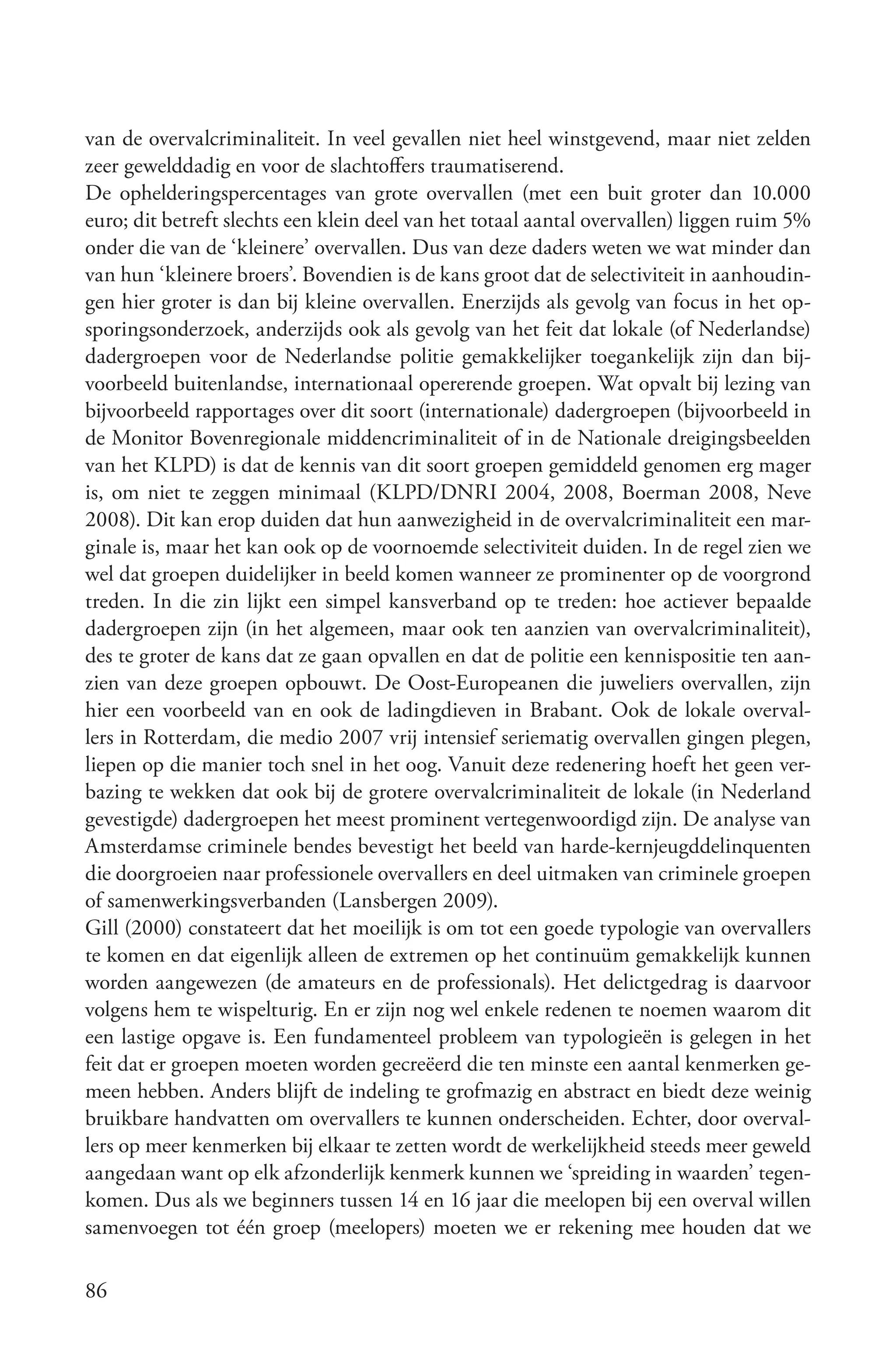 van de overvalcriminaliteit. In veel gevallen niet heel winstgevend, maar niet zelden
zeer gewelddadig en voor de slachtoffers traumatiserend.
De ophelderingspercentages van grote overvallen (met een buit groter dan 10.000
euro; dit betreft slechts een klein deel van het totaal aantal overvallen) liggen ruim 5%
onder die van de ‘kleinere’ overvallen. Dus van deze daders weten we wat minder dan
van hun ‘kleinere broers’. Bovendien is de kans groot dat de selectiviteit in aanhoudin-
gen hier groter is dan bij kleine overvallen. Enerzijds als gevolg van focus in het op-
sporingsonderzoek, anderzijds ook als gevolg van het feit dat lokale (of Nederlandse)
dadergroepen voor de Nederlandse politie gemakkelijker toegankelijk zijn dan bij-
voorbeeld buitenlandse, internationaal opererende groepen. Wat opvalt bij lezing van
bijvoorbeeld rapportages over dit soort (internationale) dadergroepen (bijvoorbeeld in
de Monitor Bovenregionale middencriminaliteit of in de Nationale dreigingsbeelden
van het KLPD) is dat de kennis van dit soort groepen gemiddeld genomen erg mager
is, om niet te zeggen minimaal (KLPD/DNRI 2004, 2008, Boerman 2008, Neve
2008). Dit kan erop duiden dat hun aanwezigheid in de overvalcriminaliteit een mar-
ginale is, maar het kan ook op de voornoemde selectiviteit duiden. In de regel zien we
wel dat groepen duidelijker in beeld komen wanneer ze prominenter op de voorgrond
treden. In die zin lijkt een simpel kansverband op te treden: hoe actiever bepaalde
dadergroepen zijn (in het algemeen, maar ook ten aanzien van overvalcriminaliteit),
des te groter de kans dat ze gaan opvallen en dat de politie een kennispositie ten aan-
zien van deze groepen opbouwt. De Oost-Europeanen die juweliers overvallen, zijn
hier een voorbeeld van en ook de ladingdieven in Brabant. Ook de lokale overval-
lers in Rotterdam, die medio 2007 vrij intensief seriematig overvallen gingen plegen,
liepen op die manier toch snel in het oog. Vanuit deze redenering hoeft het geen ver-
bazing te wekken dat ook bij de grotere overvalcriminaliteit de lokale (in Nederland
gevestigde) dadergroepen het meest prominent vertegenwoordigd zijn. De analyse van
Amsterdamse criminele bendes bevestigt het beeld van harde-kernjeugddelinquenten
die doorgroeien naar professionele overvallers en deel uitmaken van criminele groepen
of samenwerkingsverbanden (Lansbergen 2009).
Gill (2000) constateert dat het moeilijk is om tot een goede typologie van overvallers
te komen en dat eigenlijk alleen de extremen op het continuüm gemakkelijk kunnen
worden aangewezen (de amateurs en de professionals). Het delictgedrag is daarvoor
volgens hem te wispelturig. En er zijn nog wel enkele redenen te noemen waarom dit
een lastige opgave is. Een fundamenteel probleem van typologieën is gelegen in het
feit dat er groepen moeten worden gecreëerd die ten minste een aantal kenmerken ge-
meen hebben. Anders blijft de indeling te grofmazig en abstract en biedt deze weinig
bruikbare handvatten om overvallers te kunnen onderscheiden. Echter, door overval-
lers op meer kenmerken bij elkaar te zetten wordt de werkelijkheid steeds meer geweld
aangedaan want op elk afzonderlijk kenmerk kunnen we ‘spreiding in waarden’ tegen-
komen. Dus als we beginners tussen 14 en 16 jaar die meelopen bij een overval willen
samenvoegen tot één groep (meelopers) moeten we er rekening mee houden dat we

86
 