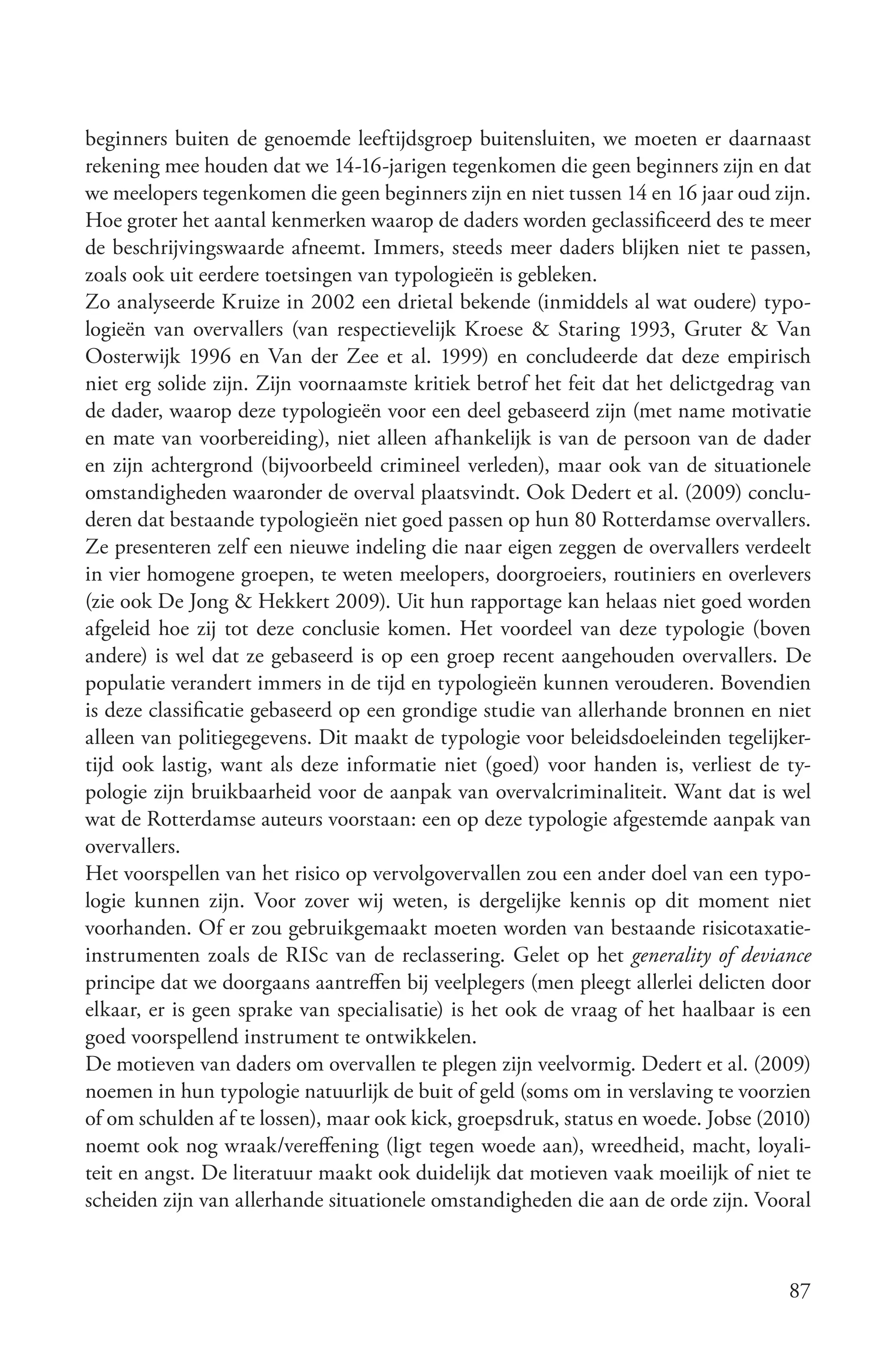 beginners buiten de genoemde leeftijdsgroep buitensluiten, we moeten er daarnaast
rekening mee houden dat we 14-16-jarigen tegenkomen die geen beginners zijn en dat
we meelopers tegenkomen die geen beginners zijn en niet tussen 14 en 16 jaar oud zijn.
Hoe groter het aantal kenmerken waarop de daders worden geclassificeerd des te meer
de beschrijvingswaarde afneemt. Immers, steeds meer daders blijken niet te passen,
zoals ook uit eerdere toetsingen van typologieën is gebleken.
Zo analyseerde Kruize in 2002 een drietal bekende (inmiddels al wat oudere) typo-
logieën van overvallers (van respectievelijk Kroese & Staring 1993, Gruter & Van
Oosterwijk 1996 en Van der Zee et al. 1999) en concludeerde dat deze empirisch
niet erg solide zijn. Zijn voornaamste kritiek betrof het feit dat het delictgedrag van
de dader, waarop deze typologieën voor een deel gebaseerd zijn (met name motivatie
en mate van voorbereiding), niet alleen afhankelijk is van de persoon van de dader
en zijn achtergrond (bijvoorbeeld crimineel verleden), maar ook van de situationele
omstandigheden waaronder de overval plaatsvindt. Ook Dedert et al. (2009) conclu-
deren dat bestaande typologieën niet goed passen op hun 80 Rotterdamse overvallers.
Ze presenteren zelf een nieuwe indeling die naar eigen zeggen de overvallers verdeelt
in vier homogene groepen, te weten meelopers, doorgroeiers, routiniers en overlevers
(zie ook De Jong & Hekkert 2009). Uit hun rapportage kan helaas niet goed worden
afgeleid hoe zij tot deze conclusie komen. Het voordeel van deze typologie (boven
andere) is wel dat ze gebaseerd is op een groep recent aangehouden overvallers. De
populatie verandert immers in de tijd en typologieën kunnen verouderen. Bovendien
is deze classificatie gebaseerd op een grondige studie van allerhande bronnen en niet
alleen van politiegegevens. Dit maakt de typologie voor beleidsdoeleinden tegelijker-
tijd ook lastig, want als deze informatie niet (goed) voor handen is, verliest de ty-
pologie zijn bruikbaarheid voor de aanpak van overvalcriminaliteit. Want dat is wel
wat de Rotterdamse auteurs voorstaan: een op deze typologie afgestemde aanpak van
overvallers.
Het voorspellen van het risico op vervolgovervallen zou een ander doel van een typo-
logie kunnen zijn. Voor zover wij weten, is dergelijke kennis op dit moment niet
voorhanden. Of er zou gebruikgemaakt moeten worden van bestaande risicotaxatie-
instrumenten zoals de RISc van de reclassering. Gelet op het generality of deviance
principe dat we doorgaans aantreffen bij veelplegers (men pleegt allerlei delicten door
elkaar, er is geen sprake van specialisatie) is het ook de vraag of het haalbaar is een
goed voorspellend instrument te ontwikkelen.
De motieven van daders om overvallen te plegen zijn veelvormig. Dedert et al. (2009)
noemen in hun typologie natuurlijk de buit of geld (soms om in verslaving te voorzien
of om schulden af te lossen), maar ook kick, groepsdruk, status en woede. Jobse (2010)
noemt ook nog wraak/vereffening (ligt tegen woede aan), wreedheid, macht, loyali-
teit en angst. De literatuur maakt ook duidelijk dat motieven vaak moeilijk of niet te
scheiden zijn van allerhande situationele omstandigheden die aan de orde zijn. Vooral



                                                                                    87
 