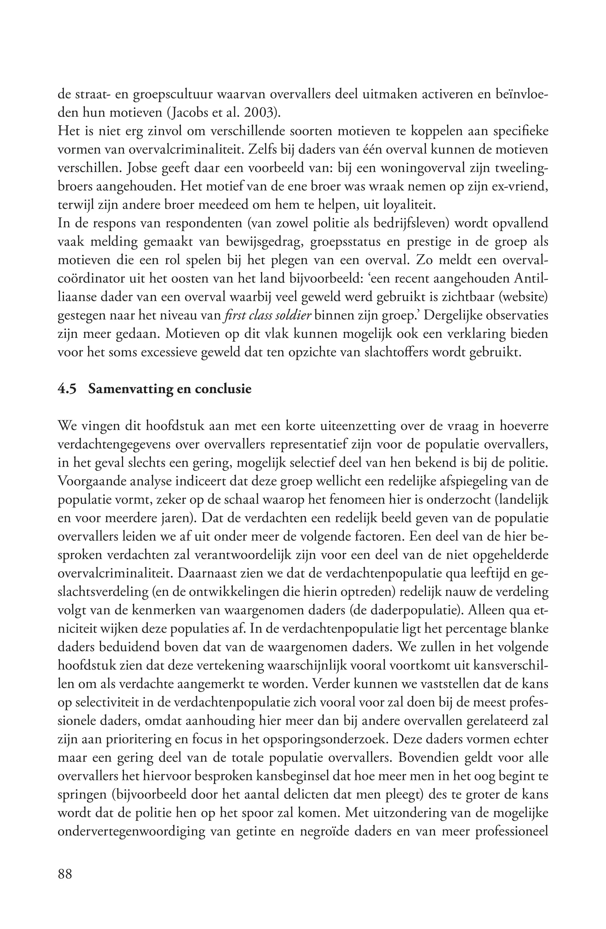 de straat- en groepscultuur waarvan overvallers deel uitmaken activeren en beïnvloe-
den hun motieven (Jacobs et al. 2003).
Het is niet erg zinvol om verschillende soorten motieven te koppelen aan specifieke
vormen van overvalcriminaliteit. Zelfs bij daders van één overval kunnen de motieven
verschillen. Jobse geeft daar een voorbeeld van: bij een woningoverval zijn tweeling-
broers aangehouden. Het motief van de ene broer was wraak nemen op zijn ex-vriend,
terwijl zijn andere broer meedeed om hem te helpen, uit loyaliteit.
In de respons van respondenten (van zowel politie als bedrijfsleven) wordt opvallend
vaak melding gemaakt van bewijsgedrag, groepsstatus en prestige in de groep als
motieven die een rol spelen bij het plegen van een overval. Zo meldt een overval-
coördinator uit het oosten van het land bijvoorbeeld: ‘een recent aangehouden Antil-
liaanse dader van een overval waarbij veel geweld werd gebruikt is zichtbaar (website)
gestegen naar het niveau van first class soldier binnen zijn groep.’ Dergelijke observaties
zijn meer gedaan. Motieven op dit vlak kunnen mogelijk ook een verklaring bieden
voor het soms excessieve geweld dat ten opzichte van slachtoffers wordt gebruikt.

4.5 Samenvatting en conclusie

We vingen dit hoofdstuk aan met een korte uiteenzetting over de vraag in hoeverre
verdachtengegevens over overvallers representatief zijn voor de populatie overvallers,
in het geval slechts een gering, mogelijk selectief deel van hen bekend is bij de politie.
Voorgaande analyse indiceert dat deze groep wellicht een redelijke afspiegeling van de
populatie vormt, zeker op de schaal waarop het fenomeen hier is onderzocht (landelijk
en voor meerdere jaren). Dat de verdachten een redelijk beeld geven van de populatie
overvallers leiden we af uit onder meer de volgende factoren. Een deel van de hier be-
sproken verdachten zal verantwoordelijk zijn voor een deel van de niet opgehelderde
overvalcriminaliteit. Daarnaast zien we dat de verdachtenpopulatie qua leeftijd en ge-
slachtsverdeling (en de ontwikkelingen die hierin optreden) redelijk nauw de verdeling
volgt van de kenmerken van waargenomen daders (de daderpopulatie). Alleen qua et-
niciteit wijken deze populaties af. In de verdachtenpopulatie ligt het percentage blanke
daders beduidend boven dat van de waargenomen daders. We zullen in het volgende
hoofdstuk zien dat deze vertekening waarschijnlijk vooral voortkomt uit kansverschil-
len om als verdachte aangemerkt te worden. Verder kunnen we vaststellen dat de kans
op selectiviteit in de verdachtenpopulatie zich vooral voor zal doen bij de meest profes-
sionele daders, omdat aanhouding hier meer dan bij andere overvallen gerelateerd zal
zijn aan prioritering en focus in het opsporingsonderzoek. Deze daders vormen echter
maar een gering deel van de totale populatie overvallers. Bovendien geldt voor alle
overvallers het hiervoor besproken kansbeginsel dat hoe meer men in het oog begint te
springen (bijvoorbeeld door het aantal delicten dat men pleegt) des te groter de kans
wordt dat de politie hen op het spoor zal komen. Met uitzondering van de mogelijke
ondervertegenwoordiging van getinte en negroïde daders en van meer professioneel

88
 