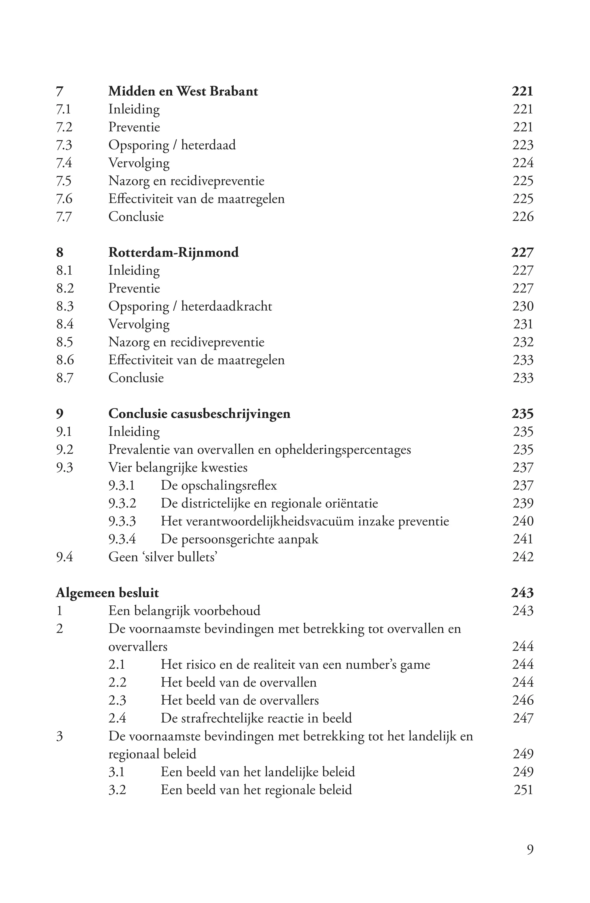 7	      Midden	en	West	Brabant	                                          221
7.1	    Inleiding	                                                       221
7.2	    Preventie	                                                       221
7.3	    Opsporing	/	heterdaad	                                           223
7.4	    Vervolging	                                                      224
7.5	    Nazorg	en	recidivepreventie	                                     225
7.6	    Effectiviteit	van	de	maatregelen	                                225
7.7	    Conclusie	                                                       226

8	      Rotterdam-Rijnmond	                                              227
8.1	    Inleiding	                                                       227
8.2	    Preventie	                                                       227
8.3	    Opsporing	/	heterdaadkracht	                                     230
8.4	    Vervolging	                                                      231
8.5	    Nazorg	en	recidivepreventie	                                     232
8.6	    Effectiviteit	van	de	maatregelen	                                233
8.7	    Conclusie	                                                       233

9	      Conclusie	casusbeschrijvingen	                                   235
9.1	    Inleiding	                                                       235
9.2	    Prevalentie	van	overvallen	en	ophelderingspercentages	           235
9.3	    Vier	belangrijke	kwesties	                                       237
        9.3.1	 De	opschalingsreflex	                                     237
        9.3.2	 De	districtelijke	en	regionale	oriëntatie	                239
        9.3.3	 Het	verantwoordelijkheidsvacuüm	inzake	preventie	         240
        9.3.4	 De	persoonsgerichte	aanpak	                               241
9.4	    Geen	‘silver	bullets’	                                           242

Algemeen	besluit	                                                        243
1	     Een	belangrijk	voorbehoud	                                        243
2	     De	voornaamste	bevindingen	met	betrekking	tot	overvallen	en	
       overvallers	                                                      244
       2.1	      Het	risico	en	de	realiteit	van	een	number’s	game	       244
       2.2	      Het	beeld	van	de	overvallen	                            244
       2.3	      Het	beeld	van	de	overvallers	                           246
       2.4	      De	strafrechtelijke	reactie	in	beeld	                   247
3	     De	voornaamste	bevindingen	met	betrekking	tot	het	landelijk	en	
       regionaal	beleid	                                                 249
       3.1	      Een	beeld	van	het	landelijke	beleid	                    249
       3.2	      Een	beeld	van	het	regionale	beleid	                     251



                                                                           9
 