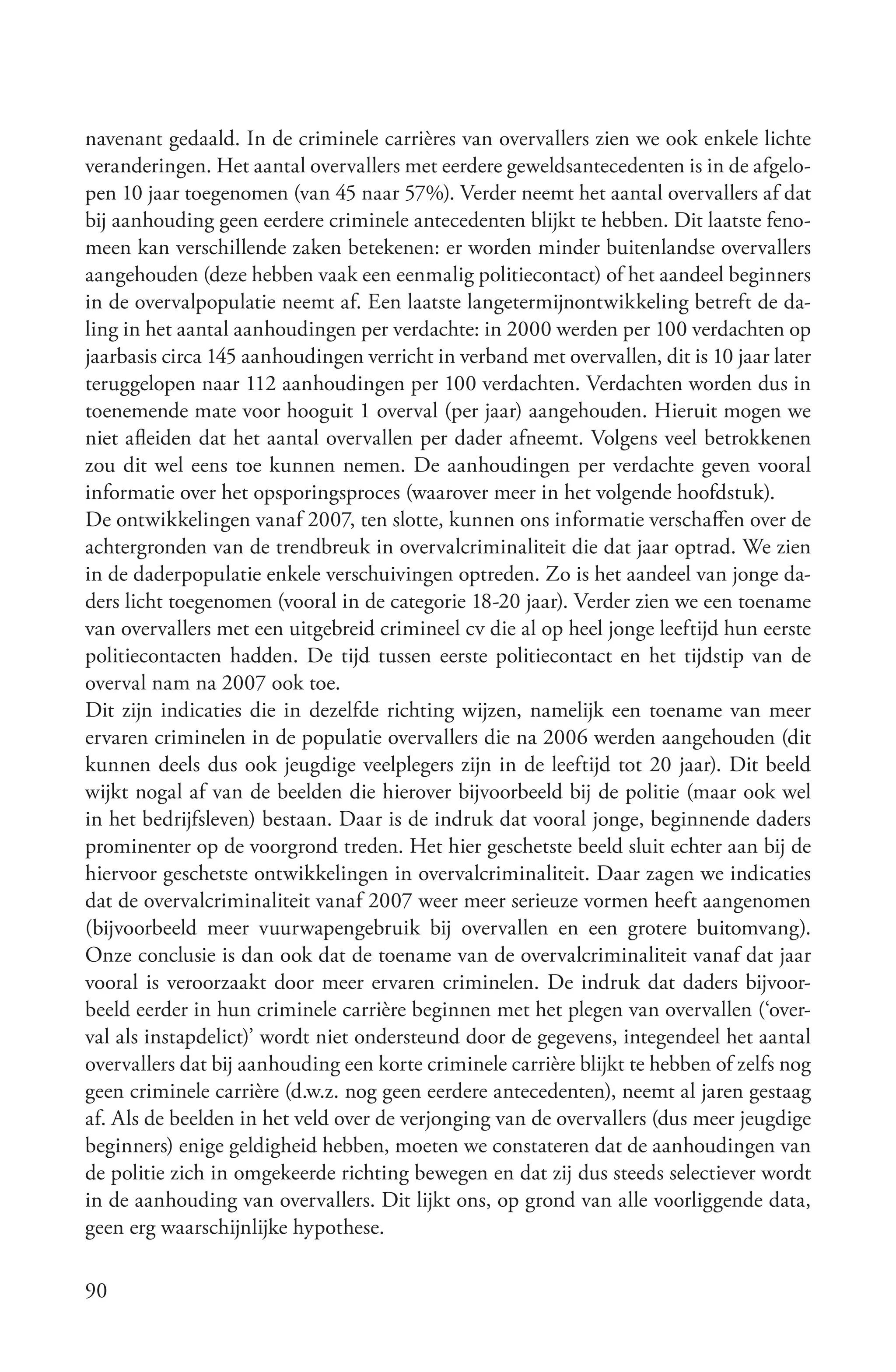 navenant gedaald. In de criminele carrières van overvallers zien we ook enkele lichte
veranderingen. Het aantal overvallers met eerdere geweldsantecedenten is in de afgelo-
pen 10 jaar toegenomen (van 45 naar 57%). Verder neemt het aantal overvallers af dat
bij aanhouding geen eerdere criminele antecedenten blijkt te hebben. Dit laatste feno-
meen kan verschillende zaken betekenen: er worden minder buitenlandse overvallers
aangehouden (deze hebben vaak een eenmalig politiecontact) of het aandeel beginners
in de overvalpopulatie neemt af. Een laatste langetermijnontwikkeling betreft de da-
ling in het aantal aanhoudingen per verdachte: in 2000 werden per 100 verdachten op
jaarbasis circa 145 aanhoudingen verricht in verband met overvallen, dit is 10 jaar later
teruggelopen naar 112 aanhoudingen per 100 verdachten. Verdachten worden dus in
toenemende mate voor hooguit 1 overval (per jaar) aangehouden. Hieruit mogen we
niet afleiden dat het aantal overvallen per dader afneemt. Volgens veel betrokkenen
zou dit wel eens toe kunnen nemen. De aanhoudingen per verdachte geven vooral
informatie over het opsporingsproces (waarover meer in het volgende hoofdstuk).
De ontwikkelingen vanaf 2007, ten slotte, kunnen ons informatie verschaffen over de
achtergronden van de trendbreuk in overvalcriminaliteit die dat jaar optrad. We zien
in de daderpopulatie enkele verschuivingen optreden. Zo is het aandeel van jonge da-
ders licht toegenomen (vooral in de categorie 18-20 jaar). Verder zien we een toename
van overvallers met een uitgebreid crimineel cv die al op heel jonge leeftijd hun eerste
politiecontacten hadden. De tijd tussen eerste politiecontact en het tijdstip van de
overval nam na 2007 ook toe.
Dit zijn indicaties die in dezelfde richting wijzen, namelijk een toename van meer
ervaren criminelen in de populatie overvallers die na 2006 werden aangehouden (dit
kunnen deels dus ook jeugdige veelplegers zijn in de leeftijd tot 20 jaar). Dit beeld
wijkt nogal af van de beelden die hierover bijvoorbeeld bij de politie (maar ook wel
in het bedrijfsleven) bestaan. Daar is de indruk dat vooral jonge, beginnende daders
prominenter op de voorgrond treden. Het hier geschetste beeld sluit echter aan bij de
hiervoor geschetste ontwikkelingen in overvalcriminaliteit. Daar zagen we indicaties
dat de overvalcriminaliteit vanaf 2007 weer meer serieuze vormen heeft aangenomen
(bijvoorbeeld meer vuurwapengebruik bij overvallen en een grotere buitomvang).
Onze conclusie is dan ook dat de toename van de overvalcriminaliteit vanaf dat jaar
vooral is veroorzaakt door meer ervaren criminelen. De indruk dat daders bijvoor-
beeld eerder in hun criminele carrière beginnen met het plegen van overvallen (‘over-
val als instapdelict)’ wordt niet ondersteund door de gegevens, integendeel het aantal
overvallers dat bij aanhouding een korte criminele carrière blijkt te hebben of zelfs nog
geen criminele carrière (d.w.z. nog geen eerdere antecedenten), neemt al jaren gestaag
af. Als de beelden in het veld over de verjonging van de overvallers (dus meer jeugdige
beginners) enige geldigheid hebben, moeten we constateren dat de aanhoudingen van
de politie zich in omgekeerde richting bewegen en dat zij dus steeds selectiever wordt
in de aanhouding van overvallers. Dit lijkt ons, op grond van alle voorliggende data,
geen erg waarschijnlijke hypothese.

90
 