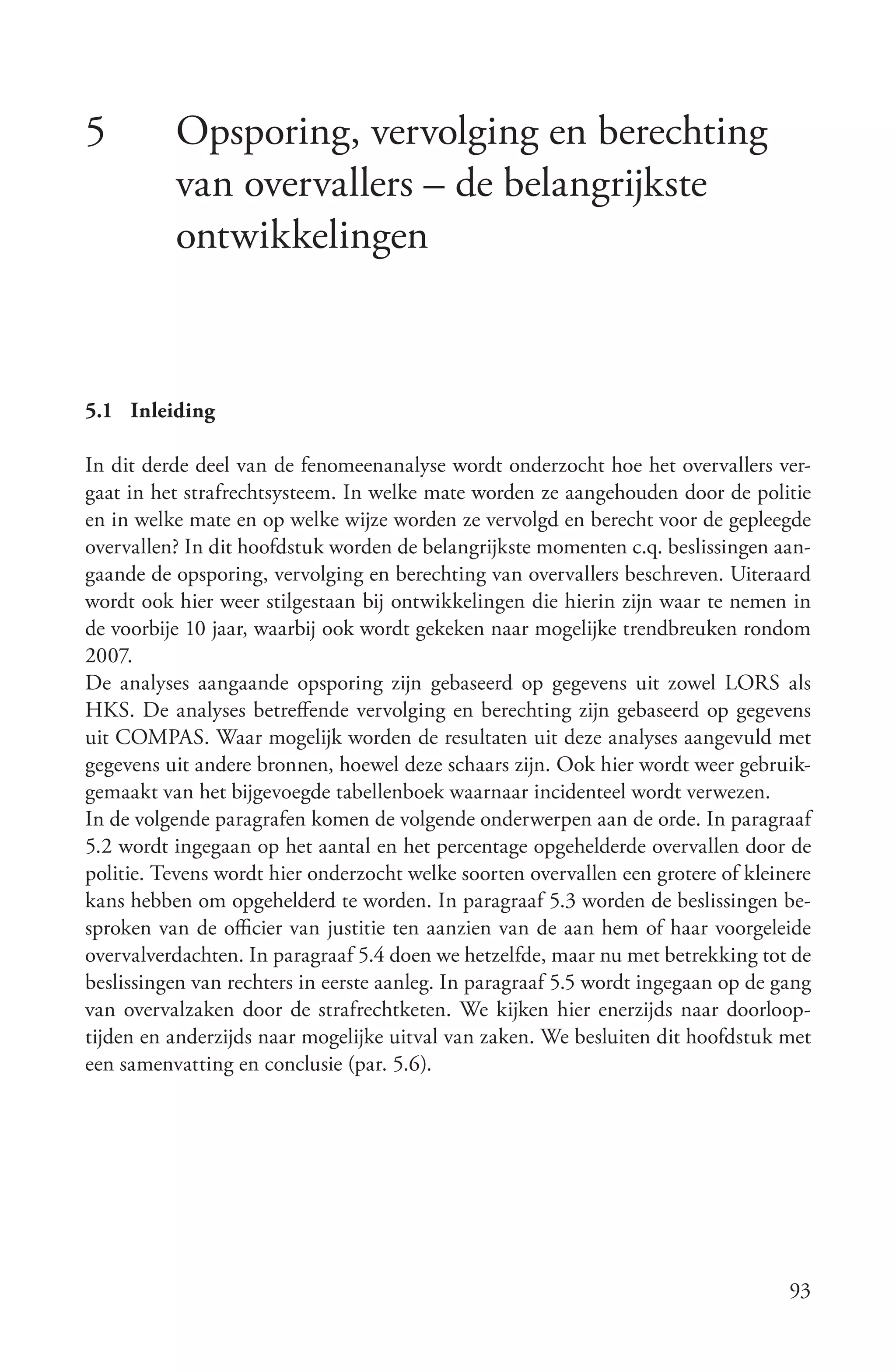 5         Opsporing, vervolging en berechting
          van overvallers – de belangrijkste
          ontwikkelingen



5.1 Inleiding

In dit derde deel van de fenomeenanalyse wordt onderzocht hoe het overvallers ver-
gaat in het strafrechtsysteem. In welke mate worden ze aangehouden door de politie
en in welke mate en op welke wijze worden ze vervolgd en berecht voor de gepleegde
overvallen? In dit hoofdstuk worden de belangrijkste momenten c.q. beslissingen aan-
gaande de opsporing, vervolging en berechting van overvallers beschreven. Uiteraard
wordt ook hier weer stilgestaan bij ontwikkelingen die hierin zijn waar te nemen in
de voorbije 10 jaar, waarbij ook wordt gekeken naar mogelijke trendbreuken rondom
2007.
De analyses aangaande opsporing zijn gebaseerd op gegevens uit zowel LORS als
HKS. De analyses betreffende vervolging en berechting zijn gebaseerd op gegevens
uit COMPAS. Waar mogelijk worden de resultaten uit deze analyses aangevuld met
gegevens uit andere bronnen, hoewel deze schaars zijn. Ook hier wordt weer gebruik-
gemaakt van het bijgevoegde tabellenboek waarnaar incidenteel wordt verwezen.
In de volgende paragrafen komen de volgende onderwerpen aan de orde. In paragraaf
5.2 wordt ingegaan op het aantal en het percentage opgehelderde overvallen door de
politie. Tevens wordt hier onderzocht welke soorten overvallen een grotere of kleinere
kans hebben om opgehelderd te worden. In paragraaf 5.3 worden de beslissingen be-
sproken van de officier van justitie ten aanzien van de aan hem of haar voorgeleide
overvalverdachten. In paragraaf 5.4 doen we hetzelfde, maar nu met betrekking tot de
beslissingen van rechters in eerste aanleg. In paragraaf 5.5 wordt ingegaan op de gang
van overvalzaken door de strafrechtketen. We kijken hier enerzijds naar doorloop-
tijden en anderzijds naar mogelijke uitval van zaken. We besluiten dit hoofdstuk met
een samenvatting en conclusie (par. 5.6).




                                                                                   93
 