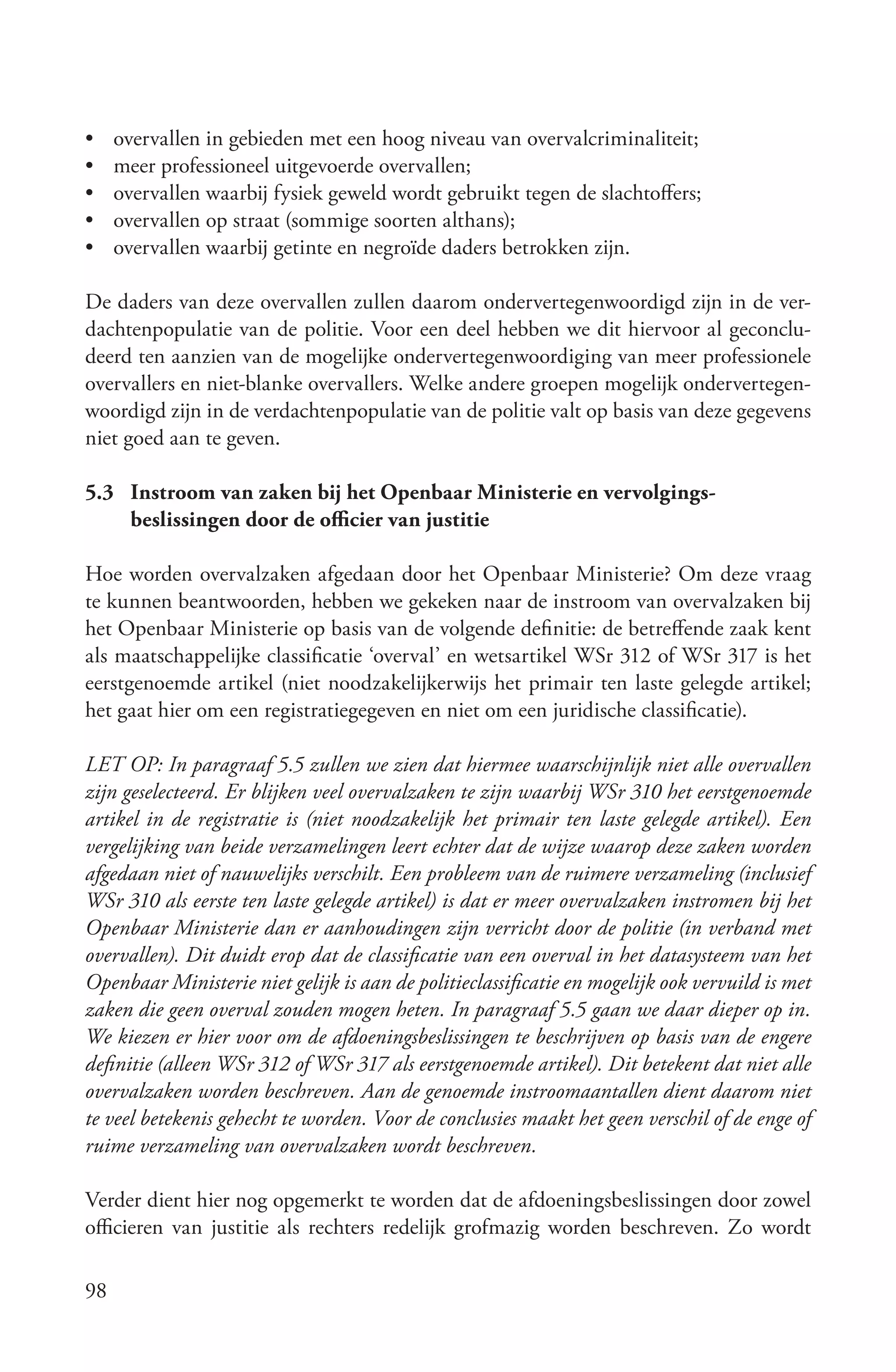 •    overvallen in gebieden met een hoog niveau van overvalcriminaliteit;
•    meer professioneel uitgevoerde overvallen;
•    overvallen waarbij fysiek geweld wordt gebruikt tegen de slachtoffers;
•    overvallen op straat (sommige soorten althans);
•    overvallen waarbij getinte en negroïde daders betrokken zijn.

De daders van deze overvallen zullen daarom ondervertegenwoordigd zijn in de ver-
dachtenpopulatie van de politie. Voor een deel hebben we dit hiervoor al geconclu-
deerd ten aanzien van de mogelijke ondervertegenwoordiging van meer professionele
overvallers en niet-blanke overvallers. Welke andere groepen mogelijk ondervertegen-
woordigd zijn in de verdachtenpopulatie van de politie valt op basis van deze gegevens
niet goed aan te geven.

5.3 Instroom van zaken bij het Openbaar Ministerie en vervolgings-
    beslissingen door de officier van justitie

Hoe worden overvalzaken afgedaan door het Openbaar Ministerie? Om deze vraag
te kunnen beantwoorden, hebben we gekeken naar de instroom van overvalzaken bij
het Openbaar Ministerie op basis van de volgende definitie: de betreffende zaak kent
als maatschappelijke classificatie ‘overval’ en wetsartikel WSr 312 of WSr 317 is het
eerstgenoemde artikel (niet noodzakelijkerwijs het primair ten laste gelegde artikel;
het gaat hier om een registratiegegeven en niet om een juridische classificatie).

LET OP: In paragraaf 5.5 zullen we zien dat hiermee waarschijnlijk niet alle overvallen
zijn geselecteerd. Er blijken veel overvalzaken te zijn waarbij WSr 310 het eerstgenoemde
artikel in de registratie is (niet noodzakelijk het primair ten laste gelegde artikel). Een
vergelijking van beide verzamelingen leert echter dat de wijze waarop deze zaken worden
afgedaan niet of nauwelijks verschilt. Een probleem van de ruimere verzameling (inclusief
WSr 310 als eerste ten laste gelegde artikel) is dat er meer overvalzaken instromen bij het
Openbaar Ministerie dan er aanhoudingen zijn verricht door de politie (in verband met
overvallen). Dit duidt erop dat de classificatie van een overval in het datasysteem van het
Openbaar Ministerie niet gelijk is aan de politieclassificatie en mogelijk ook vervuild is met
zaken die geen overval zouden mogen heten. In paragraaf 5.5 gaan we daar dieper op in.
We kiezen er hier voor om de afdoeningsbeslissingen te beschrijven op basis van de engere
definitie (alleen WSr 312 of WSr 317 als eerstgenoemde artikel). Dit betekent dat niet alle
overvalzaken worden beschreven. Aan de genoemde instroomaantallen dient daarom niet
te veel betekenis gehecht te worden. Voor de conclusies maakt het geen verschil of de enge of
ruime verzameling van overvalzaken wordt beschreven.

Verder dient hier nog opgemerkt te worden dat de afdoeningsbeslissingen door zowel
officieren van justitie als rechters redelijk grofmazig worden beschreven. Zo wordt

98
 