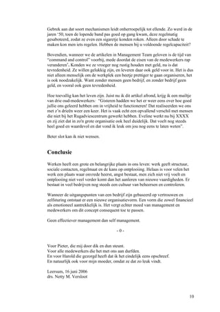 Gebrek aan dat soort mechanismen leidt onherroepelijk tot ellende. Zo werd in de
jaren ‘50, toen de lopende band pas goed op gang kwam, deze regelmatig
gesaboteerd, zodat ze even een sigaretje konden roken. Alleen door schade te
maken kon men iets regelen. Hebben de mensen bij u voldoende regelcapaciteit?

Bovendien, wanneer we de artikelen in Management Team geloven is de tijd van
“command and control” voorbij, mede doordat de eisen van de medewerkers rap
veranderenv. Konden we ze vroeger nog rustig houden met geld, nu is dat
tevredenheid. Ze willen gelukkig zijn, en leveren daar ook geld voor in. Het is dus
niet alleen menselijk om de werkplek een beetje prettiger te gaan organiseren, het
is ook noodzakelijk. Want zonder mensen geen bedrijf, en zonder bedrijf geen
geld, en vooral ook geen tevredenheid.

Hoe toevallig kan het leven zijn. Juist nu ik dit artikel afrond, krijg ik een mailtje
van drie oud-medewerkers: “Gisteren hadden we het er weer eens over hoe goed
jullie ons geleerd hebben om in vrijheid te functioneren! Dat realiseerden we ons
met z’n drieën weer een keer. Het is vaak echt een opvallend verschil met mensen
die niet bij het Rugadviescentrum gewerkt hebben. Eveline werkt nu bij XXXX
en zij ziet dat in zo'n grote organisatie ook heel duidelijk. Dat voelt nog steeds
heel goed en waardevol en dat vond ik leuk om jou nog eens te laten weten”.

Beter slot kan ik niet wensen.


Conclusie
Werken heeft een grote en belangrijke plaats in ons leven: werk geeft structuur,
sociale contacten, regelmaat en de kans op ontplooiing. Helaas is voor velen het
werk een plaats waar onvrede heerst, angst bestaat, men zich niet vrij voelt en
ontplooiing niet veel verder komt dan het aanleren van nieuwe vaardigheden. Er
bestaat in veel bedrijven nog steeds een cultuur van beheersen en controleren.

Wanneer de uitgangspunten van een bedrijf zijn gebaseerd op vertrouwen en
zelfsturing ontstaat er een nieuwe organisatievorm. Een vorm die zowel financieel
als emotioneel aantrekkelijk is. Het vergt echter moed van management en
medewerkers om dit concept consequent toe te passen.

Geen effectiever management dan self management.

                                         -0-


Voor Pieter, die mij door dik en dun steunt.
Voor alle medewerkers die het met ons aan durfden.
En voor Harold die gezorgd heeft dat ik het eindelijk eens opschreef.
En natuurlijk ook voor mijn moeder, omdat ze dat zo leuk vindt.

Leersum, 16 juni 2006
drs. Netty M. Versloot



                                                                                    10
 