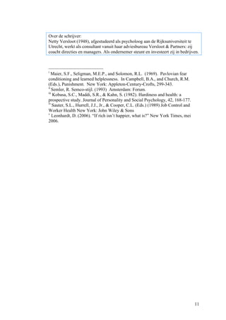 Over de schrijver:
Netty Versloot (1948), afgestudeerd als psycholoog aan de Rijksuniversiteit te
Utrecht, werkt als consultant vanuit haar adviesbureau Versloot & Partners: zij
coacht directies en managers. Als ondernemer steunt en investeert zij in bedrijven.



i
   Maier, S.F., Seligman, M.E.P., and Solomon, R.L. (1969). Pavlovian fear
conditioning and learned helplessness. In Campbell, B.A., and Church, R.M.
(Eds.), Punishment. New York: Appleton-Century-Crofts, 299-343.
ii
   Semler, R. Semco-stijl. (1993) Amsterdam: Forum.
iii
    Kobasa, S.C., Maddi, S.R., & Kahn, S. (1982). Hardiness and health: a
prospective study. Journal of Personality and Social Psychology, 42, 168-177.
iv
    Sauter, S.L., Hurrell, J.J., Jr., & Cooper, C.L. (Eds.) (1989) Job Control and
Worker Health New York: John Wiley & Sons
v
    Leonhardt, D. (2006). “If rich isn’t happier, what is?” New York Times, mei
2006.




                                                                                     11
 