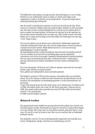 We hebben het toch gedaan; na lang aarzelen, duizend angsten en veel overleg
besloten we om zelfsturende teams te maken en slechts twéé lagen in de
organisatie te creëren: de directie en de medewerkers. Tussen de medewerkers
onderling bestond geen hiërarchie.

Om dit model te introduceren moesten we eerst met onszelf aan de slag. Want
hoewel we rationeel volledig achter dit model stonden, durfden we het nauwelijks
aan. Het idee om alle verantwoordelijkheid en controle aan de medewerkers te
geven, maakte ons knap onzeker. Ik herinner me nog hoe ik na de opening van
ons tweede centrum letterlijk ziek van angst was. Hoe ik elke minuut wel wilde
bellen om te vragen hoe het ging en me nauwelijks kon bedwingen om elke dag
“even” langs te gaan.

Het was niet alleen voor de directie een zoektocht de zelfsturende organisatie
werkelijk zelfsturend te laten zijn, ook voor de medewerkers was het een proces
waaraan men moest wennen. Mede daarom kozen we voor een uitvoerig
opleidingstraject van drie maanden.
De behandelprotocollen werden bestudeerd, maar bovenal werd gediscussieerd
over de waarden en normen die ten grondslag lagen aan de organisatie:
vertrouwen in je zelf en in de ander, openheid, betrokkenheid en professionaliteit.
Het was onze verwachting dat door deze “indoctrinatie-fase” medewerkers
genoeg zelfvertrouwen zouden ontwikkelen om hun verantwoordelijkheid te
dragen.

Zo is het ook gegaan. Weliswaar met vallen en opstaan, maar met trots op eigen
kracht, eigen centrum en eigen prestatie.
Over gebrek aan leiding heb ik nooit een klacht gehoord.

Het bedrijf is gestart in 1989 met één centrum, vijf medewerkers en een kleine
omzet. De eerste vijf jaar werden met name besteed aan de optimalisatie van de
kwaliteit, het ontwikkelen van behandelprogramma’s en het automatiseren van
processen.
Vanaf 1995 ging de groei snel. De omzet steeg van 2 miljoen naar 16 miljoen euro
in 2000. Het aantal centra van 3 naar 20. De winst steeg naar 3 miljoen euro in
2000. Het aantal medewerkers groeide naar ruim 250. Het ziekteverzuim bleef
rond de 1,5% schommelen.
In 2000 werd het bedrijf verkocht.


Belazerd worden
De organisatieadviseurs hadden me gewaarschuwd: door gebrek aan controle zou
ik belazerd gaan worden. Het duurde niet lang of er kwam een medewerker klagen
over een collega. Deze man, laten we hem Klaas noemen, ging elke dag te vroeg
weg. Of, ook al zo erg, hij kwam te laat. Dus was de conclusie dat we inderdaad
belazerd werden.

Een dergelijk voorval is in een controlegestuurde organisatie niet moeilijk op te
lossen. Strafgesprek, standje, misschien een aantekening voor het


                                                                                    3
 