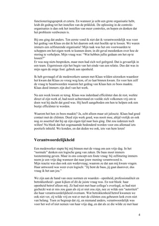 functioneringsgesprek et cetera. En wanneer je echt een grote organisatie hebt,
leidt dit gedrag tot het instellen van de prikklok. De oplossing in de controle-
organisaties is dan ook het instellen van meer controles, en hopen en denken dat
het probleem verdwenen is.

Bij ons ging dat anders. Ten eerste vond ik niet dat ik verantwoordelijk was voor
het gedrag van Klaas en dat ik het daarom ook niet hoefde op te lossen. We waren
immers een zelfsturende organisatie! Mijn taak was het om voorwaarden te
scheppen om het eigen werk te kunnen doen; in dit geval meedenken over hoe de
storing te verhelpen. Mijn vraag was: “Wat hebben jullie gedaan om het op te
lossen?”
Er was nog niets besproken, maar men had zich wel geërgerd. Dat is gevaarlijk in
een team. Ergernissen zijn het begin van het einde van een relatie. Dus dat was in
mijn ogen de enige fout: gebrek aan openheid.

Ik heb gevraagd of de medewerkers samen met Klaas wilden uitzoeken waardoor
het kwam dat Klaas zo vroeg weg kon, of zo laat binnen kwam. En voor hen zelf
de vraag te beantwoorden waarom het gedrag van Klaas hen zo boos maakte.
Klaas deed immers zijn deel van het werk.

Na een week kwam ze terug. Klaas was inderdaad efficiënter dan de rest, werkte
direct al zijn werk af, had nooit achterstand en voelde zich volkomen vrij om te
doen wat hij dacht dat goed was. Hij heeft aangeboden om hen te helpen ook een
beetje efficiënter te worden.

Waarom het hen zo boos maakte? Ja, echt alleen maar uit jalouzie. Klaas had goed
contact met de cliënten. Deed zijn werk goed, was nooit moe, altijd vrolijk en ook
nog zo assertief dat hij op zijn eigen tijd naar huis ging. Dat zou iedereen toch
willen! Nu bleek dat het zogenaamde bedonderd worden voor ons allemaal iets
positiefs inhield. We konden, en dat deden we ook, iets van hem leren!


Verantwoordelijkheid
Een medewerker stapte bij mij binnen met de vraag om een vrije dag. In het
“normale” denken een logische gang van zaken. De baas moet immers
toestemming geven. Maar in ons concept een foute vraag: bij zelfsturing immers
neem je een vrije dag wanneer dat naar jouw mening verantwoord is.
Mijn reactie was dan ook een wedervraag; waarom ze dat aan mij kwam vragen.
Haar antwoord was weer even logisch: ”Jij bent de baas, jij gaat daarover, dus
vraag ik het aan jou.”

We zijn aan de hand van onze normen en waarden - openheid, professionaliteit en
betrokkenheid - gaan kijken of dit de juiste vraag was. En wat bleek: haar
openheid betrof alleen mij. Ze had niet met haar collega’s overlegd, ze had niet
gecheckt wat er mis zou gaan als zij er niet zou zijn, nee ze wilde een “autoriteit”
die haar verantwoordelijkheid overnam. Wat betrokkenheid betrof kwamen we
ook niet ver, zij wilde vrij en wat er met de cliënten zou gebeuren leek even niet
van belang. Toen ze begreep dat zij, en niemand anders, verantwoordelijk was
voor het wel of niet nemen van haar vrije dag, en dat als ze die wilde ze met haar


                                                                                   4
 