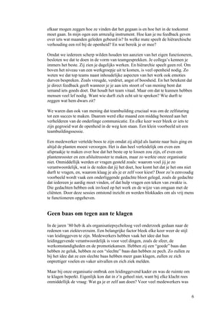 elkaar mogen zeggen hoe ze vinden dat het gegaan is en hoe het in de toekomst
moet gaan. In mijn ogen een armzalig instrument. Hoe kan je nu feedback geven
over iets wat maanden geleden gebeurd is? In welke mate speelt de hiërarchische
verhouding een rol bij de openheid? En wat bereik je er mee?

Omdat we iedereen scherp wilden houden ten aanzien van het eigen functioneren,
besloten we dat te doen in de vorm van teamgesprekken. Je collega’s kennen je
immers het beste. Zij zien je dagelijks werken. En hiërarchie speelt geen rol. Om
boven het niveau van een werkgroepje uit te komen, is veel openheid nodig. Zo
weten we dat top teams naast inhoudelijke aspecten van het werk ook emoties
durven bespreken. Zoals vreugde, verdriet, angst of boosheid. En het betekent dat
je direct feedback geeft wanneer je je aan iets stoort of van mening bent dat
iemand iets goeds doet. Dat houdt het team vitaal. Maar om dat te kunnen hebben
mensen veel lef nodig. Want wie durft zich echt uit te spreken? Wie durft te
zeggen wat hem dwars zit?

We waren dan ook van mening dat teambuilding cruciaal was om de zelfsturing
tot een succes te maken. Daarom werd elke maand een middag besteed aan het
verhelderen van de onderlinge communicatie. En elke keer weer bleek er iets te
zijn gegroeid wat de openheid in de weg kon staan. Een klein voorbeeld uit een
teambuildingssessie.

Een medewerker vertelde boos te zijn omdat zij altijd als laatste naar huis ging en
altijd de planten moest verzorgen. Het is dan heel verleidelijk om even een
afspraakje te maken over hoe dat het beste op te lossen zou zijn, of even een
plantenrooster en een afsluitrooster te maken, maar zo werkte onze organisatie
niet. Onmiddellijk werden er vragen gesteld zoals: waarom voel jij je zo
verantwoordelijk, wat is de reden dat jij het doet, hoe komt het dat je het ons niet
durft te vragen, en, waarom klaag je als je er zelf voor kiest? Door zo’n eenvoudig
voorbeeld wordt vaak een onderliggende gedachte bloot gelegd, zoals de gedachte
dat iedereen je aardig moet vinden, of dat hulp vragen een teken van zwakte is.
Die gedachten hebben ook invloed op het werk en de wijze van omgaan met de
cliënten. Door deze sessies ontstond inzicht en werden blokkades om als vrij mens
te functioneren opgeheven.


Geen baas om tegen aan te klagen
In de jaren ’80 heb ik als organisatiepsycholoog veel onderzoek gedaan naar de
redenen van ziekteverzuim. Een belangrijke factor bleek elke keer weer de stijl
van leidinggeven te zijn. Medewerkers hebben vaak het idee dat hun
leidinggevende verantwoordelijk is voor veel dingen, zoals de sfeer, de
werkomstandigheden en de promotiekansen. Hebben zij een “goede” baas dan
hebben ze geluk, hebben ze een “slechte” baas dan hebben ze pech. Zo zullen ze
bij het idee dat ze een slechte baas hebben meer gaan klagen, zullen ze zich
onprettiger voelen en vaker uitvallen en zich ziek melden.

Maar bij onze organisatie ontbrak een leidinggevend kader en was de ruimte om
te klagen beperkt. Eigenlijk kon dat in z’n geheel niet, want bij elke klacht rees
onmiddellijk de vraag: Wat ga je er zelf aan doen? Voor veel medewerkers was


                                                                                     6
 
