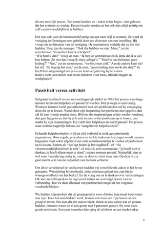 dit een moeilijk proces. Ten eerste konden ze - zeker in het begin - niet geloven
dat het systeem zo werkte. En ten tweede vonden ze het ook niet altijd prettig om
zelf verantwoordelijkheid te hebben.

Het was ook voor de buitenwereld lastig om aan onze stijl te wennen. Zo werd de
vestiging in Groningen eens gebeld door een directeur van een instelling. Hij
vroeg om de directeur van de vestiging. De secretaresse vertelde dat ze die niet
hadden. Nou, dan de manager. “Ook die hebben we niet. Maar,” zei de
secretaresse, “misschien kan ik u helpen?”
“Wie bent u dan?” vroeg de man. “Ik ben de secretaresse en ik denk dat ik u wel
kan helpen. Zo niet dan vraag ik mijn collega’s.” “Heeft u dan helemaal geen
leiding?” “Nee,” zei de secretaresse, “we beslissen zelf.” Aan de andere kant viel
het stil. “Ik begrijp het niet,” zei de man, “geen leiding, hoe werkt dat dan?” Ze
heeft hem uitgenodigd om eens een teamvergadering bij te wonen.
Kunt u zich voorstellen wat zoiets betekent voor trots, arbeidsvreugde en
werkplezier?


Passiviteit versus activiteit
Seligman beschreef in een wetenschappelijk artikel in 1975i het proces waarlangs
mensen leren om hulpeloos en passief te worden. Het principe is eenvoudig.
Wanneer iemand wordt geconfronteerd met een probleem dan zal hij een poging
doen dit op te lossen. Wordt door zijn inspanning het probleem niet opgelost dan
zal hij een tweede poging doen. Blijven zijn inspanningen echter zonder resultaat,
dan gaat hij geloven dat hij echt niet in staat is het probleem op te lossen, dan
staakt hij zijn inspanningen. Hij voelt zich hulpeloos en wordt passief. Dit proces
staat wetenschappelijk bekend als “aangeleerde hulpeloosheid”.

Geleerde hulpeloosheid is wijd en zijd verbreid in strak gecontroleerde
organisaties. Door regels, procedures en strikte taakomschrijvingen wordt mensen
langzaam maar zeker afgeleerd om zich verantwoordelijk te voelen of problemen
op te lossen. Zinnen als “dat ligt buiten je bevoegdheid”, of “die
verantwoordelijkheid heb je niet”, of zoals ik eens meemaakte, “jij hoeft niet te
denken, jij hoeft alleen maar te doen”, maken mensen passief. Natuurlijk zien ze
wel waar verandering nodig is, maar ze doen er niets meer aan. Op deze wijze
gaat enorm veel van de capaciteit van mensen verloren.

Om dit te verschijnsel te voorkomen hadden wij verschillende zaken in het leven
geroepen. Winstdeling bijvoorbeeld, zodat iedereen gebaat zou zijn bij de
winstgevendheid van het bedrijf. En de vraag om na te denken over verbeteringen.
Elk idee werd besproken en ingevoerd indien we overtuigd waren van de
verbetering. Dat we daar allemaal van profiteerden moge uit het volgende
voorbeeld blijken.

We hadden afgesproken dat de groepsgrootte voor cliënten maximaal 6 personen
zou zijn. Toen het wat drukker werd, besloot een team om 7 personen in een
groep te zetten. Pas toen dit een succes bleek, lieten ze ons weten wat ze gedaan
hadden. Intussen waren ze al een groep met 8 personen gestart. En weer even
goede resultaten. Een paar maanden later ging de telefoon en een medewerker


                                                                                    7
 