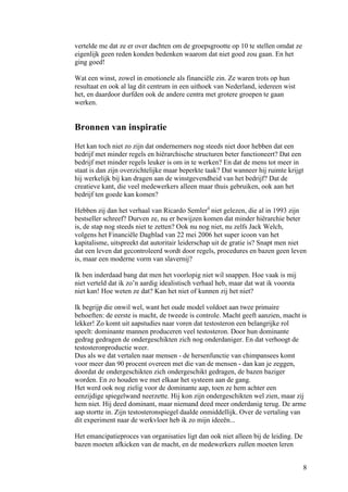 vertelde me dat ze er over dachten om de groepsgrootte op 10 te stellen omdat ze
eigenlijk geen reden konden bedenken waarom dat niet goed zou gaan. En het
ging goed!

Wat een winst, zowel in emotionele als financiële zin. Ze waren trots op hun
resultaat en ook al lag dit centrum in een uithoek van Nederland, iedereen wist
het, en daardoor durfden ook de andere centra met grotere groepen te gaan
werken.


Bronnen van inspiratie
Het kan toch niet zo zijn dat ondernemers nog steeds niet door hebben dat een
bedrijf met minder regels en hiërarchische structuren beter functioneert? Dat een
bedrijf met minder regels leuker is om in te werken? En dat de mens tot meer in
staat is dan zijn overzichtelijke maar beperkte taak? Dat wanneer hij ruimte krijgt
hij werkelijk bij kan dragen aan de winstgevendheid van het bedrijf? Dat de
creatieve kant, die veel medewerkers alleen maar thuis gebruiken, ook aan het
bedrijf ten goede kan komen?

Hebben zij dan het verhaal van Ricardo Semlerii niet gelezen, die al in 1993 zijn
bestseller schreef? Durven ze, nu er bewijzen komen dat minder hiërarchie beter
is, de stap nog steeds niet te zetten? Ook nu nog niet, nu zelfs Jack Welch,
volgens het Financiële Dagblad van 22 mei 2006 het super icoon van het
kapitalisme, uitspreekt dat autoritair leiderschap uit de gratie is? Snapt men niet
dat een leven dat gecontroleerd wordt door regels, procedures en bazen geen leven
is, maar een moderne vorm van slavernij?

Ik ben inderdaad bang dat men het voorlopig niet wil snappen. Hoe vaak is mij
niet verteld dat ik zo’n aardig idealistisch verhaal heb, maar dat wat ik voorsta
niet kan! Hoe weten ze dat? Kan het niet of kunnen zij het niet?

Ik begrijp die onwil wel, want het oude model voldoet aan twee primaire
behoeften: de eerste is macht, de tweede is controle. Macht geeft aanzien, macht is
lekker! Zo komt uit aapstudies naar voren dat testosteron een belangrijke rol
speelt: dominante mannen produceren veel testosteron. Door hun dominante
gedrag gedragen de ondergeschikten zich nog onderdaniger. En dat verhoogt de
testosteronproductie weer.
Dus als we dat vertalen naar mensen - de hersenfunctie van chimpansees komt
voor meer dan 90 procent overeen met die van de mensen - dan kan je zeggen,
doordat de ondergeschikten zich ondergeschikt gedragen, de bazen baziger
worden. En zo houden we met elkaar het systeem aan de gang.
Het werd ook nog zielig voor de dominante aap, toen ze hem achter een
eenzijdige spiegelwand neerzette. Hij kon zijn ondergeschikten wel zien, maar zij
hem niet. Hij deed dominant, maar niemand deed meer onderdanig terug. De arme
aap stortte in. Zijn testosteronspiegel daalde onmiddellijk. Over de vertaling van
dit experiment naar de werkvloer heb ik zo mijn ideeën...

Het emancipatieproces van organisaties ligt dan ook niet alleen bij de leiding. De
bazen moeten afkicken van de macht, en de medewerkers zullen moeten leren


                                                                                     8
 