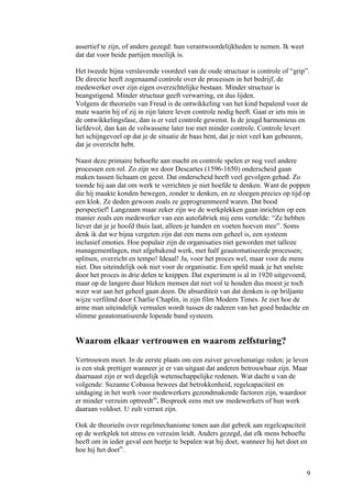 assertief te zijn, of anders gezegd: hun verantwoordelijkheden te nemen. Ik weet
dat dat voor beide partijen moeilijk is.

Het tweede bijna verslavende voordeel van de oude structuur is controle of “grip”.
De directie heeft zogenaamd controle over de processen in het bedrijf, de
medewerker over zijn eigen overzichtelijke bestaan. Minder structuur is
beangstigend. Minder structuur geeft verwarring, en dus lijden.
Volgens de theorieën van Freud is de ontwikkeling van het kind bepalend voor de
mate waarin hij of zij in zijn latere leven controle nodig heeft. Gaat er iets mis in
de ontwikkelingsfase, dan is er veel controle gewenst. Is de jeugd harmonieus en
liefdevol, dan kan de volwassene later toe met minder controle. Controle levert
het schijngevoel op dat je de situatie de baas bent, dat je niet veel kan gebeuren,
dat je overzicht hebt.

Naast deze primaire behoefte aan macht en controle spelen er nog veel andere
processen een rol. Zo zijn we door Descartes (1596-1650) onderscheid gaan
maken tussen lichaam en geest. Dat onderscheid heeft veel gevolgen gehad. Zo
toonde hij aan dat om werk te verrichten je niet hoefde te denken. Want de poppen
die hij maakte konden bewegen, zonder te denken, en ze sloegen precies op tijd op
een klok. Ze deden gewoon zoals ze geprogrammeerd waren. Dat bood
perspectief! Langzaam maar zeker zijn we de werkplekken gaan inrichten op een
manier zoals een medewerker van een autofabriek mij eens vertelde: “Ze hebben
liever dat je je hoofd thuis laat, alleen je handen en voeten hoeven mee”. Soms
denk ik dat we bijna vergeten zijn dat een mens een geheel is, een systeem
inclusief emoties. Hoe populair zijn de organisaties niet geworden met talloze
managementlagen, met afgebakend werk, met half geautomatiseerde processen;
splitsen, overzicht en tempo! Ideaal! Ja, voor het proces wel, maar voor de mens
niet. Dus uiteindelijk ook niet voor de organisatie. Een speld maak je het snelste
door het proces in drie delen te knippen. Dat experiment is al in 1920 uitgevoerd,
maar op de langere duur bleken mensen dat niet vol te houden dus moest je toch
weer wat aan het geheel gaan doen. De absurditeit van dat denken is op briljante
wijze verfilmd door Charlie Chaplin, in zijn film Modern Times. Je ziet hoe de
arme man uiteindelijk vermalen wordt tussen de raderen van het goed bedachte en
slimme geautomatiseerde lopende band systeem.


Waarom elkaar vertrouwen en waarom zelfsturing?
Vertrouwen moet. In de eerste plaats om een zuiver gevoelsmatige reden; je leven
is een stuk prettiger wanneer je er van uitgaat dat anderen betrouwbaar zijn. Maar
daarnaast zijn er wel degelijk wetenschappelijke redenen. Wat dacht u van de
volgende: Suzanne Cobassa bewees dat betrokkenheid, regelcapaciteit en
uitdaging in het werk voor medewerkers gezondmakende factoren zijn, waardoor
er minder verzuim optreedtiii. Bespreek eens met uw medewerkers of hun werk
daaraan voldoet. U zult verrast zijn.

Ook de theorieën over regelmechanisme tonen aan dat gebrek aan regelcapaciteit
op de werkplek tot stress en verzuim leidt. Anders gezegd, dat elk mens behoefte
heeft om in ieder geval een beetje te bepalen wat hij doet, wanneer hij het doet en
hoe hij het doetiv.


                                                                                   9
 