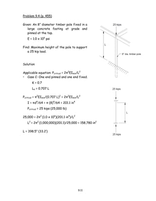 9.11
Problem 9.4 (p. 455)
Given: An 8” diameter timber pole fixed in a
large concrete footing at grade and
pinned at the top.
E = 1.0 x 106
psi
Find: Maximum height of the pole to support
a 25 kip load.
Solution
Applicable equation: Pcritical = 2π2
EImin/L2
• Case C: One end pinned and one end fixed.
K = 0.7
Le = 0.707 L
Pcritical = π2
EImin/(0.707 L)2
= 2π2
EImin/L2
I = πd4
/64 = π (8)4
/64 = 201.1 in4
Pcritical = 25 kips (25,000 lb)
25,000 = 2π2
(1.0 x 106
)(201.1 in4
)/L2
L2
= 2π2
(1,000,000)(201.1)/25,000 = 158,780 in2
L = 398.5” (33.2’)
 