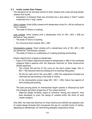 9.12
9.3 Axially Loaded Steel Columns
The discussion so far has been limited to short columns that crush and long slender
columns that buckle.
• Somewhere in between these two extremes lies a zone where a “short” column
transitions into a “long” column.
Short columns: Steel (A36) columns with slenderness ratios ℓ/r ≤ 40 are defined as
“short columns”.
• The mode of failure is crushing.
Long columns: Steel columns with a slenderness ratio of 120 ≤ Kℓ/r ≤ 200 are
defined as “long columns.”
• The mode of failure is buckling.
• For structural steel columns: Kℓ/r ≤ 200
Intermediate columns: Steel columns with a slenderness ratio of 40 ≤ Kℓ/r ≤ 120
are defined as “intermediate columns.”
• The mode of failure is a combination of crushing (yielding) and buckling.
Column classification is based on slenderness.
• Figure 9.14 (Column classification based on slenderness, p. 456 of the textbook)
compares Euler’s equation with the American Institute of Steel Construction
(AISC) equations.
- The initially flat portion of the curve (in the short-column range, that is,
Kℓ/r < 40) indicates material yielding with no buckling taking place.
- On the far right end of the curve (Kℓ/r > 120), the compressive stresses are
relatively low and buckling is the mode of failure.
- In the intermediate-column range (40 < Kℓ/r < 120), failure has aspects of
both yielding and buckling.
The load-carrying ability of intermediate-length columns is influenced by both
the strength and elastic properties of the column material.
• Empirical design formulas, based on extensive testing and research, have
been developed to cover the design of columns within the limits of each
column category.
Sine 1961, the American Institute of Steel Construction (AISC) has adopted a set
of column design formulas that incorporate the use of a variable factor of safety,
depending on slenderness, for determining allowable compressive stress.
 