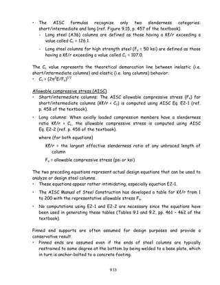 9.13
• The AISC formulas recognize only two slenderness categories:
short/intermediate and long (ref. Figure 9.15, p. 457 of the textbook).
- Long steel (A36) columns are defined as those having a Kℓ/r exceeding a
value called Cc = 126.1.
- Long steel columns for high strength steel (Fy = 50 ksi) are defined as those
having a Kℓ/r exceeding a value called Cc = 107.0.
The Cc value represents the theoretical demarcation line between inelastic (i.e.
short/intermediate columns) and elastic (i.e. long columns) behavior.
• Cc = (2π2
E/Fy)1/2
Allowable compressive stress (AISC)
• Short/intermediate columns: The AISC allowable compressive stress (Fa) for
short/intermediate columns (Kℓ/r < Cc) is computed using AISC Eq. E2-1 (ref.
p. 458 of the textbook).
• Long columns: When axially loaded compression members have a slenderness
ratio Kℓ/r > Cc, the allowable compressive stress is computed using AISC
Eq. E2-2 (ref. p. 458 of the textbook).
where (for both equations)
Kℓ/r = the largest effective slenderness ratio of any unbraced length of
column
Fa = allowable compressive stress (psi or ksi)
The two preceding equations represent actual design equations that can be used to
analyze or design steel columns.
• These equations appear rather intimidating, especially equation E2-1.
• The AISC Manual of Steel Construction has developed a table for Kℓ/r from 1
to 200 with the representative allowable stress Fa.
• No computations using E2-1 and E2-2 are necessary since the equations have
been used in generating these tables (Tables 9.1 and 9.2, pp. 461 – 462 of the
textbook).
Pinned end supports are often assumed for design purposes and provide a
conservative result.
• Pinned ends are assumed even if the ends of steel columns are typically
restrained to some degree at the bottom by being welded to a base plate, which
in turn is anchor-bolted to a concrete footing.
 