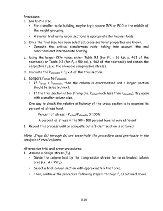 9.20
Procedure:
a. Guess at a size.
• For a smaller scale building, maybe try a square W8 or W10 in the middle of
the weight grouping.
• A similar trial using larger sections is appropriate for heavier loads.
b. Once the trial size has been selected, cross-sectional properties are known.
• Compute the critical slenderness ratio, taking into account the end
conditions and intermediate bracing.
c. Using the larger Kℓ/r value, enter Table 9.1 (for Fy = 36 ksi, p. 461 of the
textbook) or Table 9.2 (for Fy = 50 ksi, p. 462 of the textbook) and obtain the
respective Fa (i.e. the allowable compressive stress).
d. Calculate the Pallowable = Fa x A of the trial section.
e. Compare Pactual to Pallowable.
• If Pactual > Pallowable, then the column is overstressed and a larger section
should be selected next.
• If the trial section is too strong (i.e. Pactual much less than Pallowable), try again
with a smaller column size.
One way to check the relative efficiency of the cross section is to examine its
percent of stress level.
Percent of stress = Pactual/Pallowable X 100%
A percent of stress in the 90 - 100 percent level is very efficient.
f. Repeat this process until an adequate but efficient section is obtained.
Note: Steps (b) through (e) are essentially the procedure used previously in the
analysis of steel columns.
Alternative trial and error procedures:
1. Assume a design stress (Fa).
• Divide the column load by the compression stress for an estimated column
area (i.e. A = P/Fa).
• Select a trial column section with approximately that area.
• Then, continue the procedure following steps b through f, as outlined above.
 