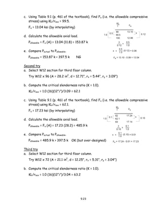 9.23
c. Using Table 9.1 (p. 461 of the textbook), find Fa (i.e. the allowable compressive
stress) using KL/rmin = 99.5.
Fa = 13.04 ksi (by interpolating)
d. Calculate the allowable axial load.
Pallowable = Fa (A) = 13.04 (11.8) = 153.87 k
e. Compare Pactual to Pallowable.
Pallowable = 153.87 k < 397.5 k NG
Second try
a. Select W12 section for third floor column.
Try W12 x 96 (A = 28.2 in2
, d = 12.71”, rx = 5.44”, ry = 3.09”)
b. Compute the critical slenderness ratio (K = 1.0).
KL/rmin = 1.0 (16)(12”/’)/3.09 = 62.1
c. Using Table 9.1 (p. 461 of the textbook), find Fa (i.e. the allowable compressive
stress) using KL/rmin = 62.1.
Fa = 17.23 ksi (by interpolating)
d. Calculate the allowable axial load.
Pallowable = Fa (A) = 17.23 (28.2) = 485.9 k
e. Compare Pactual to Pallowable.
Pallowable = 485.9 k > 397.5 k OK (but over-designed)
Third try
a. Select W12 section for third floor column.
Try W12 x 72 (A = 21.1 in2
, d = 12.25”, rx = 5.31”, ry = 3.04”)
b. Compute the critical slenderness ratio (K = 1.0).
KL/rmin = 1.0 (16)(12”/’)/3.04 = 63.2
 