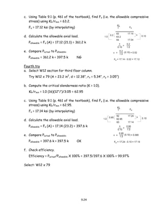 9.24
c. Using Table 9.1 (p. 461 of the textbook), find Fa (i.e. the allowable compressive
stress) using KL/rmin = 63.2.
Fa = 17.12 ksi (by interpolating)
d. Calculate the allowable axial load.
Pallowable = Fa (A) = 17.12 (21.1) = 361.2 k
e. Compare Pactual to Pallowable.
Pallowable = 361.2 k < 397.5 k NG
Fourth try
a. Select W12 section for third floor column.
Try W12 x 79 (A = 23.2 in2
, d = 12.38”, rx = 5.34”, ry = 3.05”)
b. Compute the critical slenderness ratio (K = 1.0).
KL/rmin = 1.0 (16)(12”/’)/3.05 = 62.95
c. Using Table 9.1 (p. 461 of the textbook), find Fa (i.e. the allowable compressive
stress) using KL/rmin = 62.95.
Fa = 17.14 ksi (by interpolating)
d. Calculate the allowable axial load.
Pallowable = Fa (A) = 17.14 (23.2) = 397.6 k
e. Compare Pactual to Pallowable.
Pallowable = 397.6 k > 397.5 k OK
f. Check efficiency.
Efficiency = Pactual/Pallowable X 100% = 397.5/397.6 X 100% = 99.97%
Select: W12 x 79
 