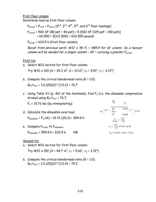 9.25
First floor column
Determine load on first-floor column.
Pactual = Proof + Pfloors (2nd
, 3rd
, 4th
, 5th
, and 6th
floor loadings)
Pactual = 500 SF (80 psf + 40 psf) + 5 [500 SF (125 psf + 100 psf)]
= 60,000 + 5(112,500) = 622,500 pounds
Pactual = 622.5 k (first floor column)
Recall from previous work: W12 x 96 Pa = 485.9 for 16’ column. So a heavier
column will be needed for a longer column – 20’ – carrying a greater Pactual.
First try
a. Select W12 section for first floor column.
Try W12 x 120 (A = 35.3 in2
, d = 13.12”, rx = 5.51”, ry = 3.13”)
b. Compute the critical slenderness ratio (K = 1.0).
KL/rmin = 1.0 (20)(12”/’)/3.13 = 76.7
c. Using Table 9.1 (p. 461 of the textbook), find Fa (i.e. the allowable compressive
stress) using KL/rmin = 76.7.
Fa = 15.72 ksi (by interpolating)
d. Calculate the allowable axial load.
Pallowable = Fa (A) = 15.72 (35.3) = 554.9 k
e. Compare Pactual to Pallowable.
Pallowable = 554.9 k < 622.5 k NG
Second try
a. Select W12 section for first floor column.
Try W12 x 152 (A = 44.7 in2
, rx = 5.66”, ry = 3.19”)
b. Compute the critical slenderness ratio (K = 1.0).
KL/rmin = 1.0 (20)(12”/’)/3.19 = 75.2
 