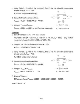9.26
c. Using Table 9.1 (p. 461 of the textbook), find Fa (i.e. the allowable compressive
stress) using KL/rmin = 75.2.
Fa = 15.88 ksi (by interpolating)
d. Calculate the allowable axial load.
Pallowable = Fa (A) = 15.88 (44.7) = 709.8 k
e. Compare Pactual to Pallowable.
Pallowable = 709.8 k > 622.5 k OK (but over-designed)
Third try
a. Select W12 section for first floor column.
Try W12 x 136 (A = 39.9 in2
, d = 13.41”, rx = 5.58”, ry = 3.16”) – only section
remaining between the W12 x 120 and W12 x 152.
b. Compute the critical slenderness ratio (K = 1.0).
KL/rmin = 1.0 (20)(12”/’)/3.16 = 75.9
c. Using Table 9.1 (p. 461 of the textbook), find Fa (i.e. the allowable compressive
stress) using KL/rmin = 75.9.
Fa = 15.80 ksi (by interpolating)
d. Calculate the allowable axial load.
Pallowable = Fa (A) = 15.80 (39.9) = 630.4 k
e. Compare Pactual to Pallowable.
Pallowable = 630.4 k > 622.5 k OK
f. Check efficiency.
Efficiency = Pactual/Pallowable X 100% = 622.5/630.4 X 100% = 98.75%
Select: W12 x 136
 