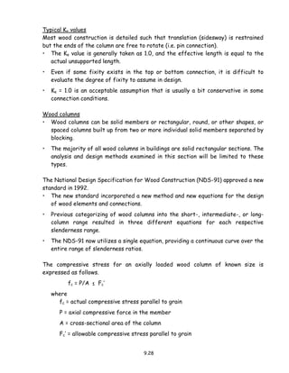 9.28
Typical Ke values
Most wood construction is detailed such that translation (sidesway) is restrained
but the ends of the column are free to rotate (i.e. pin connection).
• The Ke value is generally taken as 1.0, and the effective length is equal to the
actual unsupported length.
• Even if some fixity exists in the top or bottom connection, it is difficult to
evaluate the degree of fixity to assume in design.
• Ke = 1.0 is an acceptable assumption that is usually a bit conservative in some
connection conditions.
Wood columns
• Wood columns can be solid members or rectangular, round, or other shapes, or
spaced columns built up from two or more individual solid members separated by
blocking.
• The majority of all wood columns in buildings are solid rectangular sections. The
analysis and design methods examined in this section will be limited to these
types.
The National Design Specification for Wood Construction (NDS-91) approved a new
standard in 1992.
• The new standard incorporated a new method and new equations for the design
of wood elements and connections.
• Previous categorizing of wood columns into the short-, intermediate-, or long-
column range resulted in three different equations for each respective
slenderness range.
• The NDS-91 now utilizes a single equation, providing a continuous curve over the
entire range of slenderness ratios.
The compressive stress for an axially loaded wood column of known size is
expressed as follows.
fc = P/A ≤ Fc’
where
fc = actual compressive stress parallel to grain
P = axial compressive force in the member
A = cross-sectional area of the column
Fc’ = allowable compressive stress parallel to grain
 