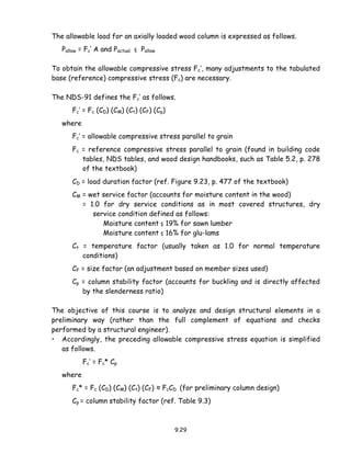 9.29
The allowable load for an axially loaded wood column is expressed as follows.
Pallow = Fc’ A and Pactual ≤ Pallow
To obtain the allowable compressive stress Fc’, many adjustments to the tabulated
base (reference) compressive stress (Fc) are necessary.
The NDS-91 defines the Fc’ as follows.
Fc’ = Fc (CD) (CM) (Ct) (CF) (Cp)
where
Fc’ = allowable compressive stress parallel to grain
Fc = reference compressive stress parallel to grain (found in building code
tables, NDS tables, and wood design handbooks, such as Table 5.2, p. 278
of the textbook)
CD = load duration factor (ref. Figure 9.23, p. 477 of the textbook)
CM = wet service factor (accounts for moisture content in the wood)
= 1.0 for dry service conditions as in most covered structures, dry
service condition defined as follows:
Moisture content ≤ 19% for sawn lumber
Moisture content ≤ 16% for glu-lams
Ct = temperature factor (usually taken as 1.0 for normal temperature
conditions)
CF = size factor (an adjustment based on member sizes used)
Cp = column stability factor (accounts for buckling and is directly affected
by the slenderness ratio)
The objective of this course is to analyze and design structural elements in a
preliminary way (rather than the full complement of equations and checks
performed by a structural engineer).
• Accordingly, the preceding allowable compressive stress equation is simplified
as follows.
Fc’ = Fc* Cp
where
Fc* = Fc (CD) (CM) (Ct) (CF) ≈ FcCD (for preliminary column design)
Cp = column stability factor (ref. Table 9.3)
 