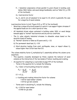 9.30
Fc = tabulated compressive stress parallel to grain (found in building code
tables, NDS tables, and wood design handbooks, such as Table 5.2, p. 278
of the textbook)
CD = load duration factor
CM, Ct, and CF are all assumed to be equal to 1.0, which is generally the case
for a majority of wood columns.
Load duration factor CD (ref. Figure 9.23, p. 477 of the textbook)
• Wood has a unique structural property in which it can support higher stresses if
the applied loads are for a short period of time.
• All tabulated stress values contained in building codes, NDS, or wood design
manuals apply to “normal” load duration and dry service conditions.
• The CD value adjusts tabulated stresses to allowable values based on the
duration (time) of loading.
a) “Normal” duration is taken as 10 years and CD = 1.0.
b) For permanent dead load, CD = 0.9.
c) Short-duration loading from wind, earthquake, snow, or impact allows CD
values higher than 1.0 but less than 2.0.
The column stability factor Cp multiplied by Fc essentially defines the column curve
(equation).
• This equation, originally developed by Ylinen, explains the behavior of wood
columns as the interaction of the two modes of failure: buckling and crushing.
• An equation for computing Cp is provided on page 477 of the textbook.
- Terms in the equation for Cp include the following.
FcE = Euler critical buckling stress for columns
FcE = KcE E’ ≈ KcE E
(ℓe/d)2
(ℓe/d)2
Fc* ≈ Fc CD
c = buckling and crushing interaction factor for columns
= 0.8 for sawn lumber columns
= 0.9 for glu-lam columns
- Terms used in calculating FcE include the following.
KcE = 0.30 for sawn lumber
= 0.418 for glu-lams
 
