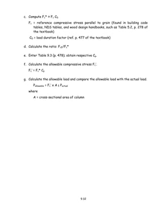 9.32
c. Compute Fc* ≈ Fc CD
Fc = reference compressive stress parallel to grain (found in building code
tables, NDS tables, and wood design handbooks, such as Table 5.2, p. 278 of
the textbook)
CD = load duration factor (ref. p. 477 of the textbook)
d. Calculate the ratio: FcE/Fc*
e. Enter Table 9.3 (p. 478); obtain respective Cp.
f. Calculate the allowable compressive stress Fc’.
Fc’ = Fc* Cp
g. Calculate the allowable load and compare the allowable load with the actual load.
Pallowable = Fc’ x A ≤ Pactual
where
A = cross-sectional area of column
 