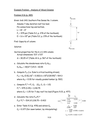 9.33
Example Problem - Analysis of Wood Columns
Problem 9.16 (p. 485)
Given: 6x6 S4S Southern Pine Dense No. 1 column.
Assume 7-day duration roof live load.
Pin connections top and bottom.
L = 14’ – 0”
Fc = 975 psi (Table 5.2, p. 278 of the textbook)
E = 1.6 x 106
psi (Table 5.2, p. 278 of the textbook)
Find: Capacity of column.
Solution
Section properties for the 6 x 6 S4S column.
Actual dimensions: 5.5” x 5.5”
A = 30.25 in2
(Table A1-b, p. 567 of the textbook)
a. Calculate the slenderness ratio ℓe/dmin.
ℓe/dmin = 14(12”/’)/5.5 = 30.55
b. Compute FcE (i.e. Euler’s critical buckling stress).
FcE = KcE E/(ℓe/d)2
= 0.30(1.6 x 106
)/(30.55)2
= 514.3
where KcE = 0.30 for visually graded lumber (p. 502)
c. Compute Fc* ≈ Fc CD (CM, Ct, CF = 1.0)
Fc* = 975 (1.25) = 1,218.75
where CD = 1.25 for 7-day roof live load (Figure 9.23, p. 477)
d. Calculate the ratio FcE/Fc*
FcE/ Fc* = 514.3/1,218.75 = 0.422
e. Enter Table 9.3 (p. 478) and obtain Cp.
Cp = 0.377 (for sawn lumber, by interpolating)
 