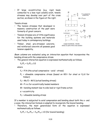 9.39
• If large eccentricities (e.g. rigid beam
connected to a less rigid column) exist, tensile
stresses may develop over part of the cross
section, as shown in the figure at the right.
Tensile stress
• The tension stresses that developed in
masonry construction of the past were
formerly of great concern.
• Tension stresses are of little significance
for the building systems and materials
used today in contemporary buildings.
• Timber, steel, pre-stressed concrete,
and reinforced concrete all possess good
tension capability.
Beam columns are evaluated using an interaction equation that incorporates the
bending stress with the compressive stress.
• The general interaction equation is expressed mathematically as follows.
fa/Fa + fb/Fb ≤ 1.0
where
fa = P/A (the actual compressive – axial - stress)
Fa = allowable compressive stress (based on Kℓ/r for steel or ℓe/d for
timber)
fb = Mc/I = M/S (actual bending stress)
M = P x e for eccentrically loaded members
M = bending moment due to side load or rigid frame action
e = eccentricity
Fb = allowable bending stress
If a member is subjected to axial compression and bending about both the x- and
y-axes, the interaction formula is adapted to incorporate the biaxial bending.
• Therefore, the most generalized form of the equation is expressed
mathematically as follows.
fa/Fa + fbx/Fbx + fby/Fby ≤ 1.0 (for biaxial bending)
 