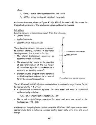 9.40
where
fbx = M/Sx = actual bending stress about the x-axis
fby = M/Sy = actual bending stress about the y-axis
An interaction curve, shown as Figure 9.33 (p. 490 of the textbook), illustrates the
theoretical combining of the axial compressive and bending stresses.
P–Δ effect
Bending moments in columns may result from the following.
• Lateral forces
• Applied moments
• Eccentricity of the end loads
These bending moments can cause a member
to deflect laterally, resulting in additional
bending moment due to the P – Δ effect.
• The lateral displacement generates an
eccentricity for the load P.
• The eccentricity results in the creation
of additional moment at the mid-height
of the column equal to P x Δ (known as a
second-order bending moment).
• Slender columns are particularly sensitive
to this P–Δ effect and must be accounted
for in the interaction equation.
The AISC (steel) and NDS (timber) manuals have introduced a magnification factor
to incorporate the P–Δ effect.
• A generalized interaction equation for both steel and wood is expressed
mathematically as follows.
fa/Fa + [fb x (Magnification Factor)]/Fb ≤ 1.0
• The actual analysis/design equations for steel and wood are noted in the
textbook (pp. 490 - 491).
Analyzing and designing beam columns using the AISC and NDS equations are more
appropriately done in follow-up courses dealing specifically with steel and wood
design.
 