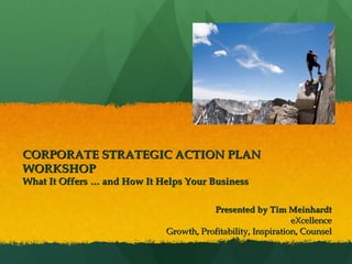 CORPORATE STRATEGIC ACTION PLAN WORKSHOP What It Offers … and How It Helps Your Business Presented by Tim Meinhardt   eXcellence Growth, Profitability, Inspiration, Counsel 