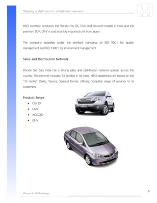 Mapping of different cars, of different companies



HSCI currently produces the Honda City ZX, Civic and Accord models in India and the
premium SUV, CR-V is sold as a fully imported unit from Japan.


The company operates under the stringent standards of ISO 9001 for quality
management and ISO 14001 for environment management.


Sales and Distribution Network


Honda Siel Cars India has a strong sales and distribution network spread across the
country. The network includes 73 facilities in 46 cities. HSCI dealerships are based on the
“3S Facility” (Sales, Service, Spares) format, offering complete range of services to its
customers.


Product Range
   •   City ZX
   •   CIVIC
   •   ACCORD
   •   CR-V




                                                                                              6
Research Methodology
 