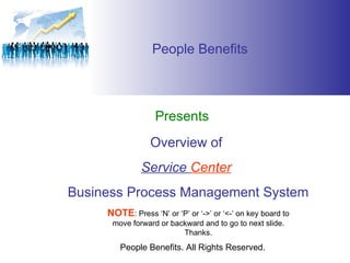 People Benefits Presents Overview of  Service  Center   Business Process Management System People Benefits. All Rights Reserved. NOTE : Press ‘N’ or ‘P’ or ‘->’ or ‘<-’ on key board to move forward or backward and to go to next slide. Thanks. 