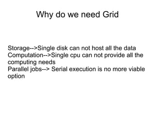 Why do we need Grid Storage-->Single disk can not host all the data Computation-->Single cpu can not provide all the computing needs Parallel jobs--> Serial execution is no more viable option 