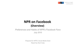 Audience Insight and Research NPR on Facebook(Overview) Preferences and Habits of NPR’s Facebook Fans July 2010 Prepared for NPR’s Social Media Desk Report by Noel Cody 