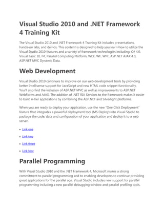 Visual Studio 2010 and .NET Framework 4 Training Kit<br />The Visual Studio 2010 and .NET Framework 4 Training Kit includes presentations, hands-on labs, and demos. This content is designed to help you learn how to utilize the Visual Studio 2010 features and a variety of framework technologies including: C# 4.0, Visual Basic 10, F#, Parallel Computing Platform, WCF, WF, WPF, ASP.NET AJAX 4.0, ASP.NET MVC Dynamic Data.<br />Web Development<br />Visual Studio 2010 continues to improve on our web development tools by providing better Intellisense support for JavaScript and new HTML code snippet functionality. You’ll also find the inclusion of ASP.NET MVC as well as improvements to ASP.NET WebForms and AJAX. The addition of .NET RIA Services to the framework makes it easier to build n-tier applications by combining the ASP.NET and Silverlight platforms. <br />When you are ready to deploy your application, use the new “One Click Deployment” feature that integrates a powerful deployment tool (MS Deploy) into Visual Studio to package the code, data and configuration of your application and deploy it to a web server.<br />   HYPERLINK quot;
file:///C:SourcePlatformEvangelismContentPackagesVS10TrainingKitOutputtempVS2010TrainingKitDefault.htmquot;
 Link one <br />   HYPERLINK quot;
file:///C:SourcePlatformEvangelismContentPackagesVS10TrainingKitOutputtempVS2010TrainingKitDefault.htmquot;
 Link two <br />   HYPERLINK quot;
file:///C:SourcePlatformEvangelismContentPackagesVS10TrainingKitOutputtempVS2010TrainingKitDefault.htmquot;
 Link three <br />   HYPERLINK quot;
file:///C:SourcePlatformEvangelismContentPackagesVS10TrainingKitOutputtempVS2010TrainingKitDefault.htmquot;
 Link foor <br />Parallel Programming<br />With Visual Studio 2010 and the .NET Framework 4, Microsoft makes a strong commitment to parallel programming and to enabling developers to continue providing great applications for the parallel age. Visual Studio includes new support for parallel programming including a new parallel debugging window and parallel profiling tools. <br />The .NET Framework 4 comes with new extensions for parallel programming including additions to the threading model and the ability to declaratively define data parallelism via PLINQ. For C++ developers, there is a new Parallel Pattern Library that makes use of lambda functions and aligns well with STL.<br />Cloud Development<br />In Visual Studio 2008 we invested heavily in supporting JavaScript in the Visual Studio IDE and debugger. In Visual Studio 2010 we’re continuing that investment with a higher performance and standards compliant JavaScript IntelliSense engine. These investments enabled Microsoft to announce their involvement with the JQuery group and Visual Studio 2010 will be the frst version of Visual Studio to ship JQuery as a native part of the ASP.nET solution set.<br />Deployment of websites has been a challenge for developers for many years and Visual Studio 2010 has full IDE support for a simplifed deployment process for ASP.nET websites. Called “One Click Deployment”, this process and IDE support provides a wizard, dialogs and design surfaces that make it simple for developers to identify the components of a website that need to be deployed and handle the process of moving them from the development machine to the web server, whether that is an internal server for the organization or a server hosted by a 3rd party site.<br />Understanding and Writing Code<br />As the complexity of applications grows, so does the challenge of understanding the code that you’re working on. With Visual Studio 2010 the IDE provides integrated support for understanding what is happening in the code section that you’re viewing.<br />The editor in Visual Studio 2010 has been rebuilt using the Windows Presentation Foundation (WPF) technology. WPF enables the editor to richly present information about the code in the context of presenting the actual source. This ability enables features such as the “Document Map Margin” to render a graphical view of the source file including information such as layout, code coverage, symbol highlights and comments. A new Call Hierarchy tool window enables a developer to select an entity or method and see how the code calls inwards or outwards or passes the entity in and out of the code section, providing developers with the ability to understand the interaction of the code without needing to juggle multiple files.<br />SharePoint Development<br />Microsoft Visual Studio 2010 marks a major advance in usability and functionality for SharePoint developers. <br />You can use the new Visual Studio project templates to quickly create or update SharePoint elements such as list definitions, list instances, site definitions, workflows, event receivers, business Data Catalog models, and content types. In addition, you can use Server Explorer to browse a SharePoint site and its content. you can also import existing SharePoint content using the WSP Importer, allowing you to easily edit its code using Visual Studio 2010.<br />Windows 7 Development<br />In Visual Studio 2010 we’ve invested heavily in C++ to make developing native Windows applications easier and more productive. We are adding tools to assist developers in building new Windows 7 applications and in making existing native applications take advantage of new Windows features. We’re including full library and header support for Windows 7, significant updates to MFC to support Windows 7 UI elements like the ribbon, live icons, search access and even support for multi-touch enabled interfaces. <br />For developers building WPF based applications Visual Studio 2010 delivers improvements to the WPF design surfaces with richer graphical editing features, better alignment to underlying WPF functionality and integrated data binding from the properties grid and data sources windows.<br />Office Business Applications<br />In Visual Studio 2010 developers will be able to build Office client applications that span multiple versions of Office, either 32 or 64-bit and deliver these as a single deployment package. The creation of the deployment packages is assisted through the provision of a deployment design surface that developers can use to graphically assemble the package that the end-user will install. Not only is the creation of the package easier by the ability to leverage “ClickOnce”, CD or Web installs enable developers and IT Professionals to use the appropriate technology to get these applications onto the end user machines.<br />Visual Studio Team System 2010<br />Among the great new functionality in Visual Studio Team System 2010:<br />• Discover and identify existing code assets and architecture with the new Architecture Explorer. <br />• Design and share multiple diagram types, including use case, activity and sequence diagrams. <br />• Improve testing efforts with tooling for better documentation of test scenarios and more thorough collection of test data. <br />• Identify and run only the tests impacted by a code change easily with the new Test Impact View. <br />• Enhanced version control capabilities including gated check-in, branch visualization and build workflow.<br />Key to a shared understanding of the application is the use of modeling tools. Modeling has traditionally been done by professional architects and system designers. Our approach is to enable both technical and non-technical users to create and use models to collaborate and to define business and system functionality graphically.<br />