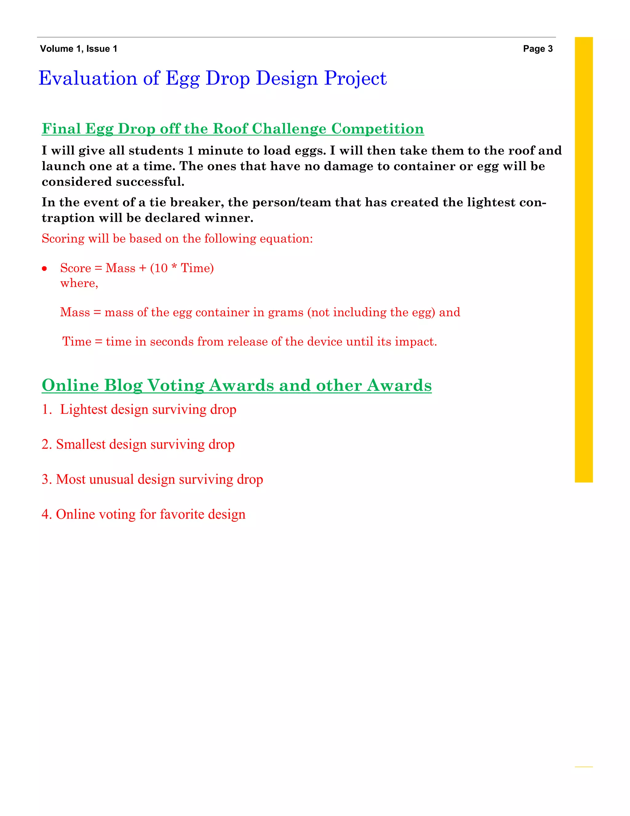 Volume 1, Issue 1                                                             Page 3


Evaluation of Egg Drop Design Project

Final Egg Drop off the Roof Challenge Competition
I will give all students 1 minute to load eggs. I will then take them to the roof and
launch one at a time. The ones that have no damage to container or egg will be
considered successful.
In the event of a tie breaker, the person/team that has created the lightest con-
traption will be declared winner.
Scoring will be based on the following equation:

    Score = Mass + (10 * Time)
    where,

    Mass = mass of the egg container in grams (not including the egg) and

    Time = time in seconds from release of the device until its impact.


Online Blog Voting Awards and other Awards
1. Lightest design surviving drop

2. Smallest design surviving drop

3. Most unusual design surviving drop

4. Online voting for favorite design
 