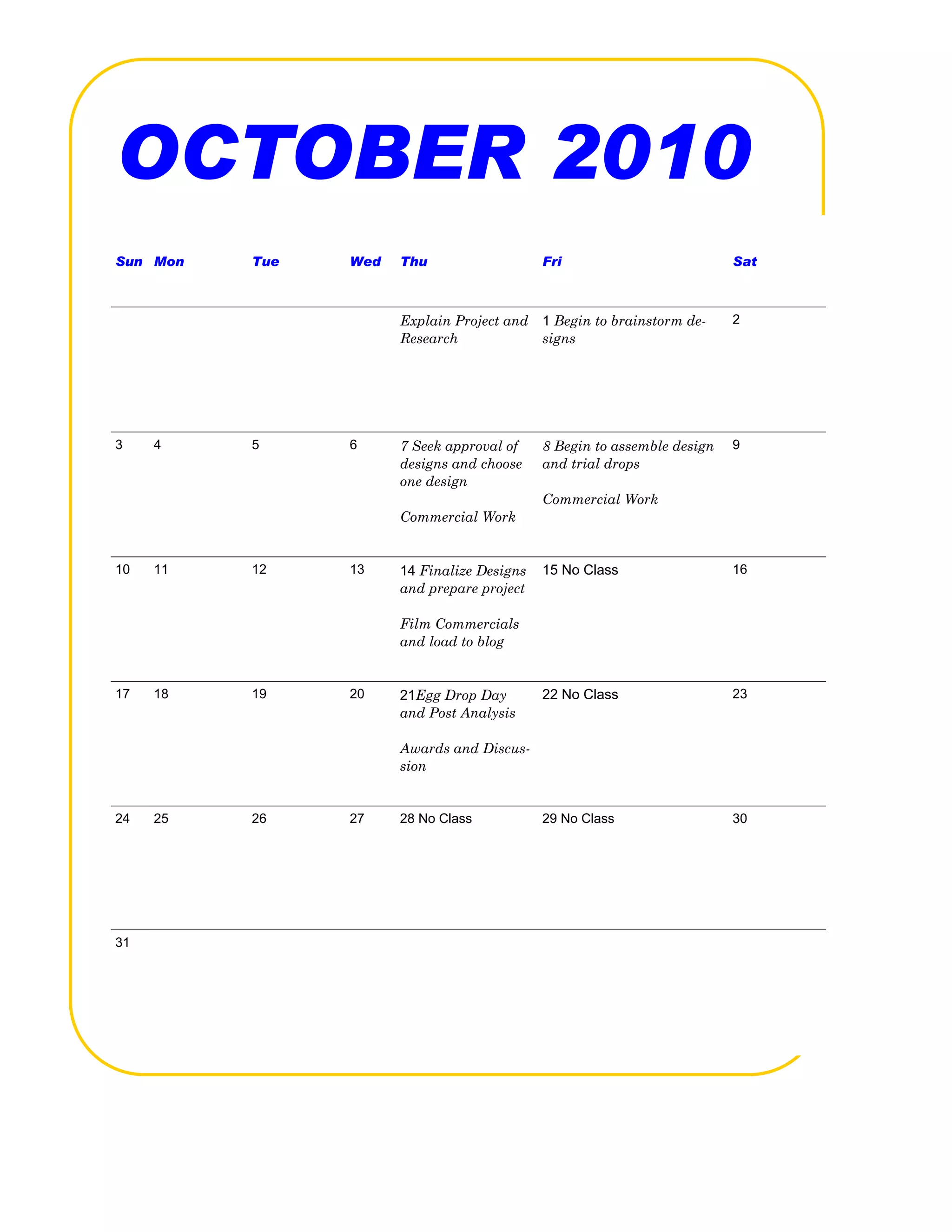 OCTOBER 2010
Sun Mon   Tue   Wed   Thu                   Fri                          Sat



                      Explain Project and   1 Begin to brainstorm de-    2
                      Research              signs




3    4    5     6     7 Seek approval of    8 Begin to assemble design   9
                      designs and choose    and trial drops
                      one design
                                            Commercial Work
                      Commercial Work


10   11   12    13    14 Finalize Designs   15 No Class                  16
                      and prepare project

                      Film Commercials
                      and load to blog


17   18   19    20    21Egg Drop Day        22 No Class                  23
                      and Post Analysis

                      Awards and Discus-
                      sion


24   25   26    27    28 No Class           29 No Class                  30




31
 